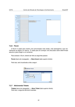 CDTC Centro de Difusão de Tecnologia e Conhecimento Brasil/DF
7.2.6 Fórum
O fórum é usado para manter uma comunicação mais ampla, mais abrangente e que nor-
malmente se espera um retorno. É usado para se começar uma discussão sobre determinado
assunto e para chegar a um consenso.
Para acessar o fórum, deverá ser feito os seguintes passos:
Forum (barra de navegação) - > Novo forum (lado superior direito)
Feito isso, será visualizada a tela a seguir:
7.2.7 Adicionando Tickets
Tickets (barra de navegação) - > Novo Ticket (lado superior direito)
Feito isso, a seguinte tela será mostrada:
42
 