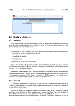 CDTC Centro de Difusão de Tecnologia e Conhecimento Brasil/DF
7.3 Relatório e Gráﬁcos
7.3.1 Relatórios
Uma funcionalidade muito necessária são os relatórios. Eles podem ser acessados a partir de
um projeto selecionado, clicando-se em relatórios , acima do nome do projeto. Nesta área estão
disponíveis algumas informações, como:
• quantidade de horas alocadas por usuário, permitindo visualizar trabalhadores com aloca-
ção, além da carga horária disponível por dia;
• situação de atividades;
• lista de tarefas;
• performance de usuários, entre outras.
Alguns dos relatórios são gerados como documentos PDF, necessitando que alguns executá-
veis estejam disponíveis no servidor para sua formulação. Nestes casos, também é necessário
um leitor PDF na estação do usuário.
Finalmente, cabe comentar que a área de relatórios é um ponto no qual o DotProject está
evoluindo bastante, porém ainda é carente. Nas versões de desenvolvimento do produto, dispo-
níveis para demonstração no sítio oﬁcial e para cópia no CVS12, algumas melhorias já podem
ser vistas, devendo ser disponibilizadas em breve na versão comum.
7.3.2 Gráﬁcos
O DotProject implementa a visualização do que deve ser a representação mais comum de
projetos, o gráﬁco de Gantt. A geração destes gráﬁcos é feita na própria ferramenta e apresenta
uma qualidade bastante boa.
Os gráﬁcos podem ser gerados a respeito de um determinado projeto. Para tanto, deve-se
selecionar o item Gráﬁcos de Gantt após acessar o projeto especíﬁco. A principal opção é de
alteração do intervalo de tempo que está sendo exibido, cujo padrão é um mês.
Ainda é possível mostrar um gráﬁco geral de todos os projetos cadastrados. Para tanto, na lista de
43
 