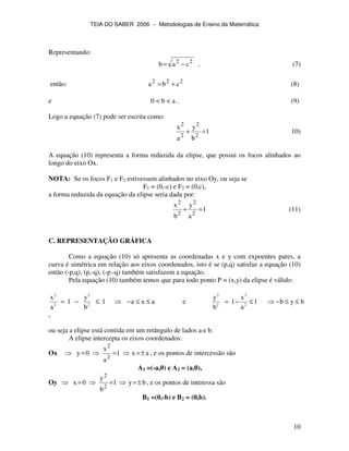 TEIA DO SABER 2006 − Metodologias de Ensino da Matemática
10
Representando:
22
cab −= , (7)
então: 222
cba += (8)
e 0 < b < a . (9)
Logo a equação (7) pode ser escrita como:
1
b
y
a
x
2
2
2
2
=+ 10)
A equação (10) representa a forma reduzida da elipse, que possui os focos alinhados ao
longo do eixo Ox.
NOTA: Se os focos F1 e F2 estivessem alinhados no eixo Oy, ou seja se
F1 = (0,-c) e F2 = (0,c),
a forma reduzida da equação da elipse seria dada por:
1
a
y
b
x
2
2
2
2
=+ (11)
C. REPRESENTAÇÃO GRÁFICA
Como a equação (10) só apresenta as coordenadas x e y com expoentes pares, a
curva é simétrica em relação aos eixos coordenados, isto é se (p,q) satisfaz a equação (10)
então (-p,q), (p,-q), (-p.-q) também satisfazem a equação.
Pela equação (10) também temos que para todo ponto P = (x,y) da elipse é válido:
2 2 2 2
2 2 2 2
x y y x
1 1 a x a e 1 1 b y b
a b b a
= − ≤ − ≤ ≤ = − ≤ − ≤ ≤
,
ou seja a elipse está contida em um retângulo de lados a e b.
A elipse intercepta os eixos coordenados:
Ox ax1
a
x
0y
2
2
±=== , e os pontos de intercessão são
A1 =(-a,0) e A2 = (a,0),
Oy by1
b
y
0x
2
2
±=== , e os pontos de interessa são
B1 =(0,-b) e B2 = (0,b).
 