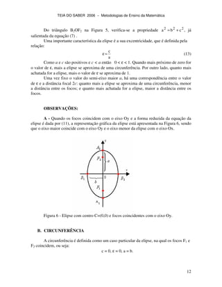 TEIA DO SABER 2006 − Metodologias de Ensino da Matemática
12
Do triângulo B2OF2 na Figura 5, verifica-se a propriedade 222
cba += , já
salientada da equação (7) .
Uma importante característica da elipse é a sua excentricidade, que é definida pela
relação:
a
c
=ε (13)
Como a e c são positivos e c < a então 0 < ε < 1. Quando mais próximo de zero for
o valor de ε, mais a elipse se aproxima de uma circunferência. Por outro lado, quanto mais
achatada for a elipse, mais o valor de ε se aproxima de 1.
Uma vez fixo o valor do semi-eixo maior a, há uma correspondência entre o valor
de ε e a distância focal 2c: quanto mais a elipse se aproxima de uma circunferência, menor
a distância entre os focos; e quanto mais achatada for a elipse, maior a distância entre os
focos.
OBSERVAÇÕES:
A - Quando os focos coincidem com o eixo Oy e a forma reduzida da equação da
elipse é dada por (11), a representação gráfica da elipse está apresentada na Figura 6, sendo
que o eixo maior coincide com o eixo Oy e o eixo menor da elipse com o eixo Ox.
Figura 6 - Elipse com centro C=(0,0) e focos coincidentes com o eixo Oy.
B. CIRCUNFERÊNCIA
A circunferência é definida como um caso particular da elipse, na qual os focos F1 e
F2 coincidem, ou seja:
c = 0, ε = 0, a = b.
 