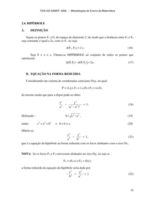 TEIA DO SABER 2006 − Metodologias de Ensino da Matemática
14
2.4. HIPÉRBOLE
A. DEFINIÇÃO
Sejam os pontos F1 e F2 do espaço de dimensão 2, de modo que a distância entre F1 e F2
seja constante e igual a 2c, com c> 0 , ou seja:
d(F1, F2) = 2 c. (16)
Seja 0 < a < c. Chama-se HIPÉRBOLE ao conjunto de todos os pontos que
satisfazem:
1 2d(P,F ) d(P,F ) 2a− = . (17)
B. EQUAÇÃO NA FORMA REDUZIDA
Considerando um sistema de coordenadas cartesiano Oxy, no qual:
P = (x,y), F1 = (-c,0) e F2 = (c,0),
do mesmo modo que para a elipse pode-se obter:
2 2
2 2 2 2
x y
1
a (c a )
− =
−
. (18)
Definindo : 2 2
b c a= − , (19)
então: c2
= a2
+ b2
e 0 < b < c. (20)
Obtém-se:
2 2
2 2
x y
1
a b
− = , (21)
que é a equação da hipérbole na forma reduzida com os focos alinhados com o eixo Ox..
NOTA: Se os focos F1 e F2 estivessem alinhados no eixo Oy, ou seja se
F1 = (0,-c) e F2 = (0,c),
a forma reduzida da equação da hipérbole seria dada por:
2 2
2 2
x y
1
b a
− + = (22)
 