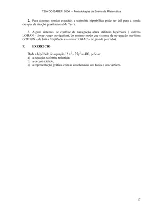 TEIA DO SABER 2006 − Metodologias de Ensino da Matemática
17
2. Para algumas sondas espaciais a trajetória hiperbólica pode ser útil para a sonda
escapar da atração gravitacional da Terra.
3. Alguns sistemas de controle de navegação aérea utilizam hipérboles ( sistema
LORAN – longe range navigation), do mesmo modo que sistema de navegação marítima
(RADUX – de baixa freqüência e sistema LORAC – de grande precisão).
F. EXERCICIO
Dada a hipérbole de equação 16 x2
– 25y2
= 400, pede-se:
a) a equação na forma reduzida;
b) a excentricidade;
c) a representação gráfica, com as coordenadas dos focos e dos vértices.
 