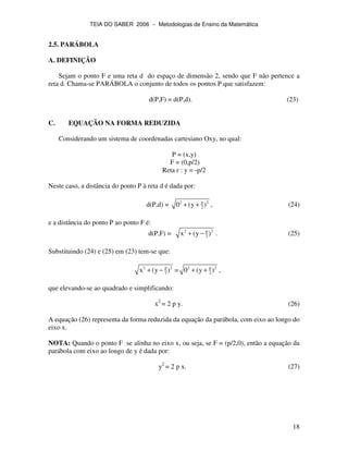 TEIA DO SABER 2006 − Metodologias de Ensino da Matemática
18
2.5. PARÁBOLA
A. DEFINIÇÃO
Sejam o ponto F e uma reta d do espaço de dimensão 2, sendo que F não pertence a
reta d. Chama-se PARÁBOLA o conjunto de todos os pontos P que satisfazem:
d(P,F) = d(P,d). (23)
C. EQUAÇÃO NA FORMA REDUZIDA
Considerando um sistema de coordenadas cartesiano Oxy, no qual:
P = (x,y)
F = (0,p/2)
Reta r : y = -p/2
Neste caso, a distância do ponto P à reta d é dada por:
d(P,d) = p2 2
20 (y )+ + , (24)
e a distância do ponto P ao ponto F é:
d(P,F) = p2 2
2x (y )+ − . (25)
Substituindo (24) e (25) em (23) tem-se que:
p2 2
2x (y )+ − = p2 2
20 (y )+ + ,
que elevando-se ao quadrado e simplificando:
x2
= 2 p y. (26)
A equação (26) representa da forma reduzida da equação da parábola, com eixo ao longo do
eixo x.
NOTA: Quando o ponto F se alinha no eixo x, ou seja, se F = (p/2,0), então a equação da
parábola com eixo ao longo de y é dada por:
y2
= 2 p x. (27)
 