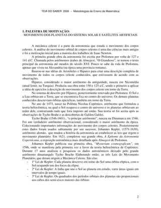 TEIA DO SABER 2006 − Metodologias de Ensino da Matemática
2
1. PALESTRA DE MOTIVAÇÃO:
MOVIMENTO DOS PLANETAS DO SISTEMA SOLAR E SATÉLITES ARTIFICIAIS
A mecânica celeste é a parte da astronomia que estuda o movimento dos corpos
celestes. A análise do movimento orbital de corpos celestes é uma das ciências mais antigas
e foi a motivação inicial para a maioria dos trabalhos de Isaac Newton.
A primeira grande obra da astronomia foi escrita por Ptolomeu por volta de 127 e
141 d.C. Chamada pelos astrônomos árabes de Almagest, “O Grandioso”, se tornou o texto
principal da astronomia até meados do século XVI. Pouco se sabe da vida de Ptolomeu,
apenas que viveu na Alexandria (na época uma província romana).
Baseou-se nas idéias de Aristóteles e Hiparco para criar uma descrição completa de
movimento de todos os corpos celeste conhecidos, que estivessem de acordo com as
observações.
Hiparco, considerado o maior astrônomo da antiguidade, nasceu em Nicomédia
(atual Izmit, na Turquia). Produziu sua obra entre 150 e 125 a.C, sendo o primeiro a aplicar
a idéia de epiciclos à descrição do movimento dos corpos celeste em torno da Terra.
No sistema de descrito por Hiparco, posteriormente renovado por Ptolomeu. O Sol e
a Lua orbitavam a Terra, que se encontrava fixa no centro do universo. Os demais planetas
conhecidos descreviam órbitas epicíclicas, também em torno da Terra.
No ano de 1473, nasce na Polônia Nicolau Copérnico, astrônomo que formulou a
teoria heliocêntrica, na qual o Sol ocupava o centro do universo e os planetas orbitavam ao
redor dele, contrariando tudo que fora imposto até então. Sua teoria só foi aceita após as
observações de Tycho Brahe e as descobertas de Galileu Galilei.
Tycho Brahe (1546-1601)., “o príncipe astrônomo”, nasceu na Dinamarca em 1546.
Foi um verdadeiro astrônomo observacional, considerado o maior astrônomo da época.
Colecionando importantes informações do movimento dos corpos celestes. Posteriormente
estes dados foram usados sabiamente por seu sucessor, Johannes Kepler, (1571-1630),
astrônomo alemão, que mudou a história da astronomia ao estabelecer as leis que regem o
movimento planetário. Em 1621, completou sua grande obra, A Epítome da Astronomia
Copernicana, a exposição astronômica mais detalhada após Almagest de Ptolomeu.
Johannes Kepler publicou sua primeira obra, “Mysterium cosmograficum”, em
1596, onde se manifesta pela primeira vez a favor da teoria heliocêntrica de Copérnico.
Durante 17 anos analisou e pesquisou os dados astronômicos deixado pelo grande
astrônomo dinamarquês Tycho Brache Elaborando então, as três Leis do Movimento
Planetário, que deram origem a Mecânica Celeste. São elas:
- 1º Lei de Kepler: Cada planeta descreve em torno do Sol uma órbita elíptica, com o
Sol ocupando um dos focos da elipse.
- 2ºLei de Kepler: A linha que une o Sol ao planeta em estudo, varre áreas iguais em
intervalos de tempo iguais.
- 3ºLei de Kepler: Os quadrados dos períodos orbitais dos planetas são proporcionais
aos cubos dos semi-eixos maiores das órbitas:
 
