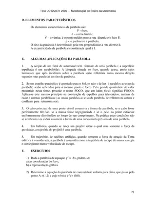 TEIA DO SABER 2006 − Metodologias de Ensino da Matemática
21
D. ELEMENTOS CARACTERÍSTICOS.
Os elementos característicos da parábola são:
F - foco,
d – a reta diretriz,
V – o vértice, é o ponto médio entre a reta diretriz e o foco F,
p - o parâmetro a parábola,
O eixo da parábola é determinado pela reta perpendicular à reta diretriz d.
A excentricidade da parábola é considerada igual à 1.
E. ALGUMAS APLICAÇÕES DA PARÁBOLA
1. A secção de um farol de automóvel tem formato de uma parábola ( a superfície
espelhada é um parabolóide). A lâmpada situada no foco, quando acesa, emite raios
luminosos que após incidirem sobre a parábola serão refletidos numa mesma direção
segundo retas paralelas ao eixo da parábola.
2. Se um espelho parabólico é apontado para o Sol, os raio s de luz ( paralelos ao eixo da
parábola) serão refletidos para o mesmo ponto ( foco). Pela grande quantidade de calor
produzido nesta fonte, procede o nome FOCO, que em latim focus significa FOGO).
Aplica-se este mesmo princípio na construção de espelhos para telescópios, antenas de
radar e antenas parabólicas ( as ondas paralelas ao eixo da parábola, se refletem na antena e
confluam para retransmissor).
3. O cabo principal de uma ponte pênsil assumiria a forma de parábola, se o cabo fosse
perfeitamente flexível, se a massa fosse negligenciada e se o peso da ponte estivesse
uniformemente distribuídos ao longo de seu comprimento. Na prática estas condições não
se verificam e os cabos assumem a forma de uma curva muito próxima de uma parábola.
4. Em balística, quando se lança um projétil sobre o qual atua somente a força da
gravidade, a trajetória do projétil é uma parábola.
5. Em trajetórias de satélites artificias, quando somente a força de atração da Terra
esférica é considerada, a parábola é assumida como a trajetória de escape de menor energia
e conseqüente menor velocidade de escape.
F. EXERCÍCIOS
1) Dada a parábola de equação y2
= -8x, pedem-se:
a) as coordenadas do foco;
b) a representação gráfica.
2) Determine a equação da parábola de concavidade voltada para cima, que passa pelo
ponto A =(1,2) e cujo vértice é V= (0,0).
 
