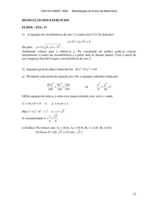 TEIA DO SABER 2006 − Metodologias de Ensino da Matemática
22
RESOLUÇÃO DOS EXERCICIOS
ELIPSE - PÁG. 13
1) A equação da circunferência de raio 2 e centro em C=(3,3)é dada por::
(x-3)2
+ (y-3)2
= 4
Da qual : 2
)3x(43y −−+= .
Atribuindo valores para x obtem-se y. Na construção do gráfico pode-se colocar
inicialmente o centro da circunferência e a partir dele os demais pontos. Com o auxili de
um compasso fica fácil traçar a circunferência de raio 2.
2) Equação geral da elipse fornecida foi: 16 x2
+9 y2
= 144
a) Dividindo cada termo da equação por 144, a equação reduzida é dada por:
144
144
144
y9
144
x16 22
=+ ou 1
16
y
9
x 22
=+
b)Pela equação do item a, o semi-eixo maior coincide com eixo y, sendo
a2
= 16 e b2
= 9 a = 4 e b = 3.
Mas c2
= a2
- b2
= 7 c = 7 .
A excentricidade
4
7
a
c
==ε .
c) Gráfico: Os vértices são: A1 = (0,4), A2 = (0-4), B1 = (-3,0), B2 =(3,0)
Os focos: F1 =(0, 7 ) e F2=(0,- 7 )
 
