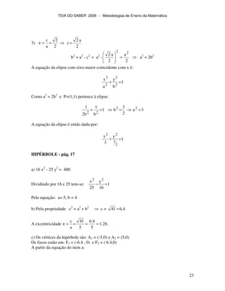 TEIA DO SABER 2006 − Metodologias de Ensino da Matemática
23
3)
2
2
a
c
==ε
2
a2
c=
b2
= a2
- c2
= a2
-
2
a
2
a2 22
= a2
= 2b2
A equação da elipse com eixo maior coincidente com x é:
1
b
y
a
x
2
2
2
2
=+
Como a2
= 2b2
e P=(1,1) pertence à elipse:
3a
2
3
b1
b
1
b2
1 22
22
===+
A equação da elipse é então dada por:
1
y
3
x
2
3
22
=+
HIPÉRBOLE - pág. 17
a) 16 x2
- 25 y2
= 400
Dividindo por 16 e 25 tem-se: 1
16
y
25
x 22
=−
Pela equação: a= 5, b = 4
b) Pela propriedade c2
= a2
+ b2
c = 4,641 ≈
A excentricidade 28.1
5
4.6
5
41
a
c
====ε .
c) Os vértices da hipérbole são: A1 = (-5,0) e A2 = (5,0)
Os focos estão em: F1 = (-6.4 , 0) e F2 = ( 6.4,0)
A partir da equação do item a:
 