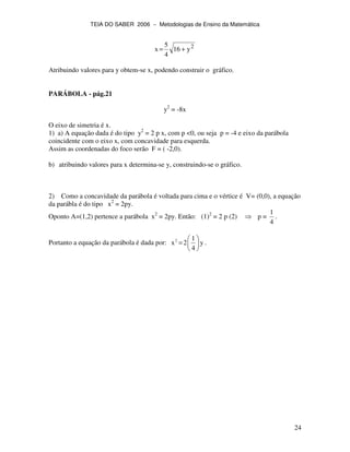 TEIA DO SABER 2006 − Metodologias de Ensino da Matemática
24
2
y16
4
5
x +=
Atribuindo valores para y obtem-se x, podendo construir o gráfico.
PARÁBOLA - pág.21
y2
= -8x
O eixo de simetria é x.
1) a) A equação dada é do tipo y2
= 2 p x, com p <0, ou seja p = -4 e eixo da parábola
coincidente com o eixo x, com concavidade para esquerda.
Assim as coordenadas do foco serão F = ( -2,0).
b) atribuindo valores para x determina-se y, construindo-se o gráfico.
2) Como a concavidade da parábola é voltada para cima e o vértice é V= (0,0), a equação
da parábla é do tipo x2
= 2py.
Oponto A=(1,2) pertence a parábola x2
= 2py. Então: (1)2
= 2 p (2) p =
1
4
.
Portanto a equação da parábola é dada por: 2 1
x 2 y
4
= .
 