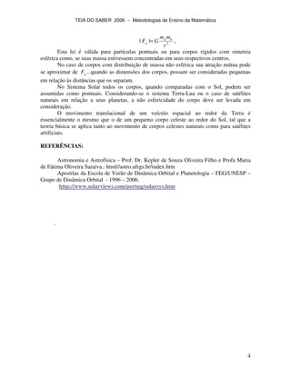 TEIA DO SABER 2006 − Metodologias de Ensino da Matemática
4
2
||
r
mm
GF ba
g = ,
Esta lei é válida para partículas pontuais ou para corpos rígidos com simetria
esférica como, se suas massa estivessem concentradas em seus respectivos centros.
No caso de corpos com distribuição de massa não esférica sua atração mútua pode
se aproximar de gF , quando as dimensões dos corpos, possam ser consideradas pequenas
em relação às distâncias que os separam.
No Sistema Solar todos os corpos, quando comparadas com o Sol, podem ser
assumidas como pontuais. Considerando-se o sistema Terra-Lua ou o caso de satélites
naturais em relação a seus planetas, a não esfericidade do corpo deve ser levada em
consideração.
O movimento translacional de um veículo espacial ao redor da Terra é
essencialmente o mesmo que o de um pequeno corpo celeste ao redor do Sol, tal que a
teoria básica se aplica tanto ao movimento de corpos celestes naturais como para satélites
artificiais.
REFERÊNCIAS:
Astronomia e Astrofísica – Prof. Dr. Kepler de Souza Oliveira Filho e Profa Maria
de Fátima Oliveira Saraiva.: html//astro.ufrgs.br/index.htm
Apostilas da Escola de Verão de Dinâmica Orbital e Planetologia – FEG/UNESP –
Grupo de Dinâmica Orbital - 1996 – 2006.
http://www.solarviews.com/portug/solarsys.htm
.
 