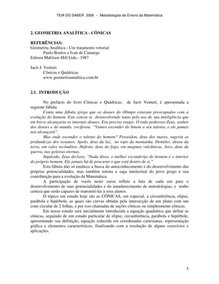 TEIA DO SABER 2006 − Metodologias de Ensino da Matemática
5
2. GEOMETRIA ANALÍTICA - CÔNICAS
REFERÊNCIAS:
Geometria Analítica - Um tratamento vetorial
Paulo Boulos e Ivan de Camargo
Editora MaGraw-Hill Ltda - 1987
Jacir J. Venturi
Cônicas e Quádricas
www.geometriaanalitica.com.br
2.1. INTRODUÇÃO
No prefácio do livro Cônicas e Quádricas, de Jacir Venturi, é apresentada a
seguinte fábula:
Conta uma fábula grega que os deuses do Olimpo estavam preocupados com a
evolução do homem. Este estava se desenvolvendo tanto pelo uso de sua inteligência que
em breve alcançaria os imortais deuses. Era preciso reagir. O todo poderoso Zeus, senhor
dos deuses e do mundo, vociferou: “Vamos esconder do hmem o seu talento, e ele jamais
nos alcançará”.
Mas onde esconder o talento do homem? Posseidon, deus dos mares, sugeriu as
profundezas dos oceanos. Apolo, deus da luz, no topo da montanha. Deméter, deusa da
terra, em vales recônditos. Hefesto, deus do fogo, em magmas vulcânicas. Ares, deus da
guerra, nas geleiras eternas.
Impávido, Zeus declara: "Nada disso, o melhor esconderijo do homem é o interior
do próprio homem. Ele jamais há de procurar o que está dentro de si.”
Esta fábula não só enaltece a busca do autoconhecimento e do desenvolvimento das
próprias potencialidades, mas também retrata a saga intelectual do povo grego e sua
contribuição para a evolução da Matemática.
A participação de vocês neste curso reflete a luta de cada um para o
desenvolvimento de suas potencialidades e do amadurecimento de metodologias, e tenho
certeza que serão capazes de transmiti-las à seus alunos.
O tópico em estudo hoje são as CÔNICAS, em especial, a circunferência, elipse,
parábola e hipérbole, as quais são curvas obtidas pela intersecção de um plano com um
cone circular de 2 folhas, e por isso chamadas de seções cônicas ou simplesmente cônicas.
Em nosso estudo será inicialmente introduzida a equação quadrática que define as
cônicas, seguindo de um estudo particular de elipse, circunferência, parábola e hipérbole,
apresentando sua definição, equação reduzida em coordenadas cartesianas, representação
gráfica e elementos característicos, finalizando com a resolução de alguns exercícios e
aplicações.
 