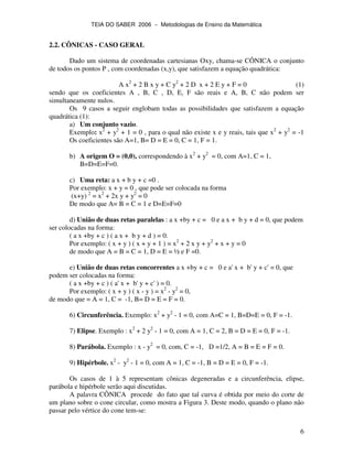 TEIA DO SABER 2006 − Metodologias de Ensino da Matemática
6
2.2. CÔNICAS - CASO GERAL
Dado um sistema de coordenadas cartesianas Oxy, chama-se CÔNICA o conjunto
de todos os pontos P , com coordenadas (x,y), que satisfazem a equação quadrática:
A x2
+ 2 B x y + C y2
+ 2 D x + 2 E y + F = 0 (1)
sendo que os coeficientes A , B, C , D, E, F são reais e A, B, C não podem ser
simultaneamente nulos.
Os 9 casos a seguir englobam todas as possibilidades que satisfazem a equação
quadrática (1):
a) Um conjunto vazio.
Exemplo: x2
+ y2
+ 1 = 0 , para o qual não existe x e y reais, tais que x2
+ y2
= -1
Os coeficientes são A=1, B= D = E = 0, C = 1, F = 1.
b) A origem O = (0,0), correspondendo à x2
+ y2
= 0, com A=1, C = 1,
B=D=E=F=0.
c) Uma reta: a x + b y + c =0 .
Por exemplo: x + y = 0 , que pode ser colocada na forma
(x+y) 2
= x2
+ 2x y + y2
= 0
De modo que A= B = C = 1 e D=E=F=0
d) União de duas retas paralelas : a x +by + c = 0 e a x + b y + d = 0, que podem
ser colocadas na forma:
( a x +by + c ) ( a x + b y + d ) = 0.
Por exemplo: ( x + y ) ( x + y + 1 ) = x2
+ 2 x y + y2
+ x + y = 0
de modo que A = B = C = 1, D = E = ½ e F =0.
e) União de duas retas concorrentes a x +by + c = 0 e a' x + b' y + c' = 0, que
podem ser colocadas na forma:
( a x +by + c ) ( a' x + b' y + c' ) = 0.
Por exemplo: ( x + y ) ( x - y ) = x2
- y2
= 0,
de modo que = A = 1, C = -1, B= D = E = F = 0.
6) Circunferência. Exemplo: x2
+ y2
- 1 = 0, com A=C = 1, B=D=E = 0, F = -1.
7) Elipse. Exemplo : x2
+ 2 y2
- 1 = 0, com A = 1, C = 2, B = D = E = 0, F = -1.
8) Parábola. Exemplo : x - y2
= 0, com, C = -1, D =1/2, A = B = E = F = 0.
9) Hipérbole. x2
- y2
- 1 = 0, com A = 1, C = -1, B = D = E = 0, F = -1.
Os casos de 1 à 5 representam cônicas degeneradas e a circunferência, elipse,
parábola e hipérbole serão aqui discutidas.
A palavra CÔNICA procede do fato que tal curva é obtida por meio do corte de
um plano sobre o cone circular, como mostra a Figura 3. Deste modo, quando o plano não
passar pelo vértice do cone tem-se:
 