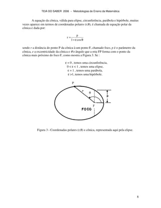 TEIA DO SABER 2006 − Metodologias de Ensino da Matemática
8
A equação da cônica, válida para elipse, circunferência, parábola e hipérbole, muitas
vezes aparece em termos de coordenadas polares (r,θ), é chamada de equação polar da
cônica e dada por:
θε+
=
cos1
p
r
sendo r a distância do ponto P da cônica à um ponto F, chamado foco, p é o parâmetro da
cônica, e a excentricidade da cônica e θ o ângulo que a reta FP forma com o ponto da
cônica mais próximo do foco F, como mostra a Figura 3. Se :
ε = 0 , temos uma circunferência,
0 < ε < 1 , temos uma elipse,
ε = 1 , temos uma parábola,
ε >1, temos uma hipérbole.
Figura 3 - Coordenadas polares (r,θ) e cônica, representada aqui pela elipse.
θ
P
F
 