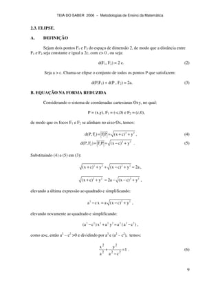 TEIA DO SABER 2006 − Metodologias de Ensino da Matemática
9
2.3. ELIPSE.
A. DEFINIÇÃO
Sejam dois pontos F1 e F2 do espaço de dimensão 2, de modo que a distância entre
F1 e F2 seja constante e igual a 2c, com c> 0 , ou seja:
d(F1, F2) = 2 c. (2)
Seja a > c. Chama-se elipse o conjunto de todos os pontos P que satisfazem:
d(P,F1) + d(P , F2) = 2a. (3)
B. EQUAÇÃO NA FORMA REDUZIDA
Considerando o sistema de coordenadas cartesianas Oxy, no qual:
P = (x,y), F1 = (-c,0) e F2 = (c,0),
de modo que os focos F1 e F2 se alinham no eixo Ox, temos:
2 2
1 1d(P,F ) FP (x c) y= = + + , (4)
2 2
2 2d(P,F ) F P (x c) y= = − + . (5)
Substituindo (4) e (5) em (3):
2 2 2 2
(x c) y (x c) y 2a+ + + − + = ,
2 2 2 2
(x c) y 2a (x c) y+ + = − − + ,
elevando a última expressão ao quadrado e simplificando:
2 2 2
a cx a (x c) y− = − + ,
elevando novamente ao quadrado e simplificando:
2 2 2 2 2 2 2 2
(a c )x a y a (a c )− + = − ,
como a>c, então a2
– c2
>0 e dividindo por a2
e (a2
– c2
), temos:
1
ca
y
a
x
22
2
2
2
=
−
+ . (6)
 