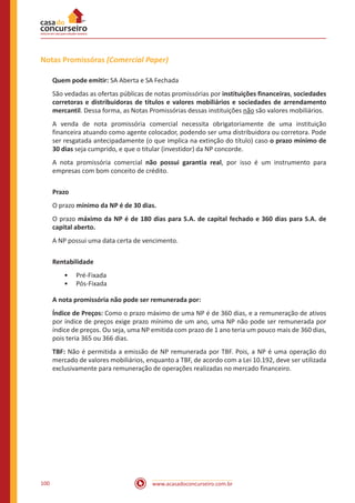 www.acasadoconcurseiro.com.br100
Notas Promissóras (Comercial Paper)
Quem pode emitir: SA Aberta e SA Fechada
São vedadas as ofertas públicas de notas promissórias por instituições financeiras, sociedades
corretoras e distribuidoras de títulos e valores mobiliários e sociedades de arrendamento
mercantil. Dessa forma, as Notas Promissórias dessas instituições não são valores mobiliários.
A venda de nota promissória comercial necessita obrigatoriamente de uma instituição
financeira atuando como agente colocador, podendo ser uma distribuidora ou corretora. Pode
ser resgatada antecipadamente (o que implica na extinção do título) caso o prazo mínimo de
30 dias seja cumprido, e que o titular (investidor) da NP concorde.
A nota promissória comercial não possui garantia real, por isso é um instrumento para
empresas com bom conceito de crédito.
Prazo
O prazo mínimo da NP é de 30 dias.
O prazo máximo da NP é de 180 dias para S.A. de capital fechado e 360 dias para S.A. de
capital aberto.
A NP possui uma data certa de vencimento.
Rentabilidade
•• Pré-Fixada
•• Pós-Fixada
A nota promissória não pode ser remunerada por:
Índice de Preços: Como o prazo máximo de uma NP é de 360 dias, e a remuneração de ativos
por índice de preços exige prazo mínimo de um ano, uma NP não pode ser remunerada por
índice de preços. Ou seja, uma NP emitida com prazo de 1 ano teria um pouco mais de 360 dias,
pois teria 365 ou 366 dias.
TBF: Não é permitida a emissão de NP remunerada por TBF. Pois, a NP é uma operação do
mercado de valores mobiliários, enquanto a TBF, de acordo com a Lei 10.192, deve ser utilizada
exclusivamente para remuneração de operações realizadas no mercado financeiro.
 
