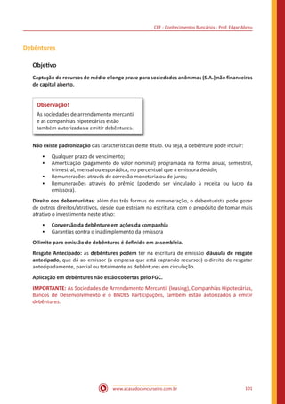 CEF - Conhecimentos Bancários - Prof. Edgar Abreu
www.acasadoconcurseiro.com.br 101
Debêntures
Objetivo
Captação de recursos de médio e longo prazo para sociedades anônimas (S.A.) não financeiras
de capital aberto.
Observação!
As sociedades de arrendamento mercantil
e as companhias hipotecárias estão
também autorizadas a emitir debêntures.
Não existe padronização das características deste título. Ou seja, a debênture pode incluir:
•• Qualquer prazo de vencimento;
•• Amortização (pagamento do valor nominal) programada na forma anual, semestral,
trimestral, mensal ou esporádica, no percentual que a emissora decidir;
•• Remunerações através de correção monetária ou de juros;
•• Remunerações através do prêmio (podendo ser vinculado à receita ou lucro da
emissora).
Direito dos debenturistas: além das três formas de remuneração, o debenturista pode gozar
de outros direitos/atrativos, desde que estejam na escritura, com o propósito de tornar mais
atrativo o investimento neste ativo:
•• Conversão da debênture em ações da companhia
•• Garantias contra o inadimplemento da emissora
O limite para emissão de debêntures é definido em assembleia.
Resgate Antecipado: as debêntures podem ter na escritura de emissão cláusula de resgate
antecipado, que dá ao emissor (a empresa que está captando recursos) o direito de resgatar
antecipadamente, parcial ou totalmente as debêntures em circulação.
Aplicação em debêntures não estão cobertas pelo FGC.
IMPORTANTE: As Sociedades de Arrendamento Mercantil (leasing), Companhias Hipotecárias,
Bancos de Desenvolvimento e o BNDES Participações, também estão autorizados a emitir
debêntures.
 