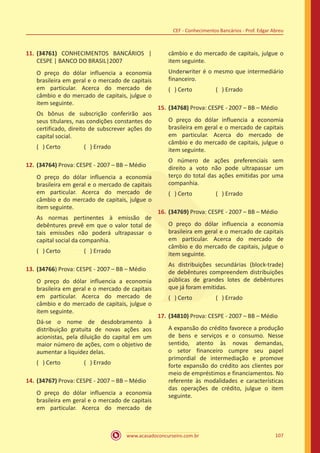 www.acasadoconcurseiro.com.br 107
CEF - Conhecimentos Bancários - Prof. Edgar Abreu
11.	(34761) CONHECIMENTOS BANCÁRIOS |
CESPE | BANCO DO BRASIL|2007
O preço do dólar influencia a economia
brasileira em geral e o mercado de capitais
em particular. Acerca do mercado de
câmbio e do mercado de capitais, julgue o
item seguinte.
Os bônus de subscrição conferirão aos
seus titulares, nas condições constantes do
certificado, direito de subscrever ações do
capital social.
( ) Certo		 ( ) Errado
12.	(34764) Prova: CESPE - 2007 – BB – Médio
O preço do dólar influencia a economia
brasileira em geral e o mercado de capitais
em particular. Acerca do mercado de
câmbio e do mercado de capitais, julgue o
item seguinte.
As normas pertinentes à emissão de
debêntures prevê em que o valor total de
tais emissões não poderá ultrapassar o
capital social da companhia.
( ) Certo		 ( ) Errado
13.	(34766) Prova: CESPE - 2007 – BB – Médio
O preço do dólar influencia a economia
brasileira em geral e o mercado de capitais
em particular. Acerca do mercado de
câmbio e do mercado de capitais, julgue o
item seguinte.
Dá-se o nome de desdobramento à
distribuição gratuita de novas ações aos
acionistas, pela diluição do capital em um
maior número de ações, com o objetivo de
aumentar a liquidez delas.
( ) Certo		 ( ) Errado
14.	(34767) Prova: CESPE - 2007 – BB – Médio
O preço do dólar influencia a economia
brasileira em geral e o mercado de capitais
em particular. Acerca do mercado de
câmbio e do mercado de capitais, julgue o
item seguinte.
Underwriter é o mesmo que intermediário
financeiro.
( ) Certo		 ( ) Errado
15.	(34768) Prova: CESPE - 2007 – BB – Médio
O preço do dólar influencia a economia
brasileira em geral e o mercado de capitais
em particular. Acerca do mercado de
câmbio e do mercado de capitais, julgue o
item seguinte.
O número de ações preferenciais sem
direito a voto não pode ultrapassar um
terço do total das ações emitidas por uma
companhia.
( ) Certo		 ( ) Errado
16.	(34769) Prova: CESPE - 2007 – BB – Médio
O preço do dólar influencia a economia
brasileira em geral e o mercado de capitais
em particular. Acerca do mercado de
câmbio e do mercado de capitais, julgue o
item seguinte.
As distribuições secundárias (block-trade)
de debêntures compreendem distribuições
públicas de grandes lotes de debêntures
que já foram emitidas.
( ) Certo		 ( ) Errado
17.	(34810) Prova: CESPE - 2007 – BB – Médio
A expansão do crédito favorece a produção
de bens e serviços e o consumo. Nesse
sentido, atento às novas demandas,
o setor financeiro cumpre seu papel
primordial de intermediação e promove
forte expansão do crédito aos clientes por
meio de empréstimos e financiamentos. No
referente às modalidades e características
das operações de crédito, julgue o item
seguinte.
 