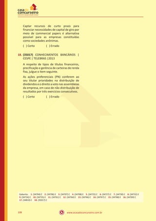 www.acasadoconcurseiro.com.br108
Captar recursos de curto prazo para
financiar necessidades de capital de giro por
meio de commercial papers é alternativa
possível para as empresas constituídas
como sociedades anônimas.
( ) Certo		 ( ) Errado
18.	(35017) CONHECIMENTOS BANCÁRIOS |
CESPE | TELEBRAS |2013
A respeito de tipos de títulos financeiros,
precificação e gerência de carteiras de renda
fixa, julgue o item seguinte.
As ações preferenciais (PN) conferem ao
seu titular prioridades na distribuição de
dividendos e o direito a voto nas assembleias
da empresa, em caso de não distribuição de
resultados por três exercícios consecutivos.
( ) Certo		 ( ) Errado
Gabarito: 1. (34704) C 2. (34706) E 3. (34707) C 4. (34708) E 5. (34725) C 6. (34727) C 7. (34730) C 8. (34732) E
9. (34734) C 10. (34735) E 11. (34761) C 12. (34764) E 13. (34766) C 14. (34767) C 15. (34768) E 16. (34769) C 
17. (34810) C 18. (35017) C
 