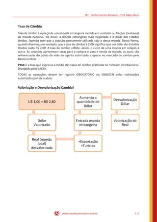 CEF - Conhecimentos Bancários - Prof. Edgar Abreu
www.acasadoconcurseiro.com.br 111
Taxa de Câmbio
Taxa de câmbio é o preço de uma moeda estrangeira medido em unidades ou frações (centavos)
da moeda nacional. No Brasil, a moeda estrangeira mais negociada é o dólar dos Estados
Unidos, fazendo com que a cotação comumente utilizada seja a dessa moeda. Dessa forma,
quando dizemos, por exemplo, que a taxa de câmbio é 2,00, significa que um dólar dos Estados
Unidos custa R$ 2,00. A taxa de câmbio reflete, assim, o custo de uma moeda em relação à
outra. As cotações apresentam taxas para a compra e para a venda da moeda, as quais são
referenciadas do ponto de vista do agente autorizado a operar no mercado de câmbio pelo
Banco Central.
PTAX é a taxa que expressa à média das taxas de câmbio praticada no mercado interbancário.
Divulgada pelo BACEN.
TODAS as operações devem ter registro OBRIGATÓRIO no SISBACEN pelas instituições
autorizadas por ele a atuar.
Valoriação e Desvalorização Cambial
 
