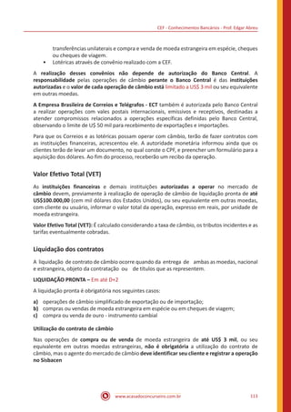 CEF - Conhecimentos Bancários - Prof. Edgar Abreu
www.acasadoconcurseiro.com.br 113
transferências unilaterais e compra e venda de moeda estrangeira em espécie, cheques
ou cheques de viagem.
•• Lotéricas através de convênio realizado com a CEF.
A realização desses convênios não depende de autorização do Banco Central. A
responsabilidade pelas operações de câmbio perante o Banco Central é das instituições
autorizadas e o valor de cada operação de câmbio está limitado a US$ 3 mil ou seu equivalente
em outras moedas.
A Empresa Brasileira de Correios e Telégrafos - ECT também é autorizada pelo Banco Central
a realizar operações com vales postais internacionais, emissivos e receptivos, destinadas a
atender compromissos relacionados a operações específicas definidas pelo Banco Central,
observando o limite de U$ 50 mil para recebimento de exportações e importações.
Para que os Correios e as lotéricas possam operar com câmbio, terão de fazer contratos com
as instituições financeiras, acrescentou ele. A autoridade monetária informou ainda que os
clientes terão de levar um documento, no qual conste o CPF, e preencher um formulário para a
aquisição dos dólares. Ao fim do processo, receberão um recibo da operação.
Valor Efetivo Total (VET)
As instituições financeiras e demais instituições autorizadas a operar no mercado de
câmbio devem, previamente à realização de operação de câmbio de liquidação pronta de até
US$100.000,00 (cem mil dólares dos Estados Unidos), ou seu equivalente em outras moedas,
com cliente ou usuário, informar o valor total da operação, expresso em reais, por unidade de
moeda estrangeira.
Valor Efetivo Total (VET): É calculado considerando a taxa de câmbio, os tributos incidentes e as
tarifas eventualmente cobradas.
Liquidação dos contratos
A liquidação de contrato de câmbio ocorre quando da entrega de ambas as moedas, nacional
e estrangeira, objeto da contratação ou de títulos que as representem.
LIQUIDAÇÃO PRONTA – Em até D+2
A liquidação pronta é obrigatória nos seguintes casos:
a)	 operações de câmbio simplificado de exportação ou de importação;
b)	 compras ou vendas de moeda estrangeira em espécie ou em cheques de viagem;
c)	 compra ou venda de ouro - instrumento cambial
Utilização do contrato de câmbio
Nas operações de compra ou de venda de moeda estrangeira de até US$ 3 mil, ou seu
equivalente em outras moedas estrangeiras, não é obrigatória a utilização do contrato de
câmbio, mas o agente do mercado de câmbio deve identificar seu cliente e registrar a operação
no Sisbacen
 