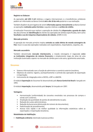 www.acasadoconcurseiro.com.br114
Registro no Sisbacen
As operações até US$ 3 mil relativas a viagens internacionais e a transferências unilaterais
podem ser informadas ao Banco Central até o dia 10 do mês posterior a sua realização.
Também dispõem da prerrogativa de serem informadas apenas mensalmente ao Banco Central
as operações realizadas pelos Correios e aquelas relativas a cartões de crédito.
A Instituição Financeira que realizar a operação de câmbio fica dispensada a guarda de cópia
dos documentos de identificação do cliente nas operações de câmbio especificadas, bem como
facultada o uso de máquinas dispensadoras de cédulas. (CMN 4.113)
Mercado primário
A operação de mercado primário implica entrada ou saída efetiva de moeda estrangeira do
País. Esse é o caso das operações realizadas com exportadores, importadores, viajantes, etc.
Mercado secundário
Também denominado mercado interbancário, a moeda estrangeira é negociada entre
as instituições integrantes do sistema financeiro e simplesmente migra do ativo de uma
instituição autorizada a operar no mercado de câmbio para o de outra, igualmente autorizada.
Siscomex
•• Sistema informatizado com a função de administrar o comércio exterior brasileiro;
•• Objetivos do sistema: registro, acompanhamento e controle das operações de exportação
e importação;
•• Instrumento de integração entre a SECEX, a SRF e o BACEN.
O módulo Exportação do Siscomex foi desenvolvido pelo Banco Central do Brasil e lançado em
1993.
O módulo Importação, desenvolvido pelo Serpro, foi lançado em 1997.
Vantagens:
•• Harmonização (uniformidade) de conceitos envolvidos nos processos de compra e
venda com o exterior;
•• Ampliação da quantidade de pontos de atendimento no país;
•• Redução de custos administrativos;
•• Redução da burocracia (diminuição do número de documentos);
•• Padronização de procedimentos;
•• Acesso mais rápido e de melhor qualidade às informações estatísticas sobre as
exportações e importações brasileiras.
Modalidades de Habilitação:
I – Habilitação ordinária: destinada à pessoa jurídica
 