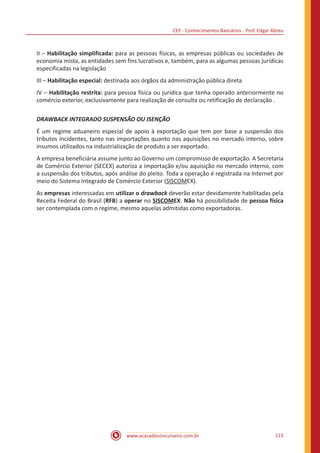 CEF - Conhecimentos Bancários - Prof. Edgar Abreu
www.acasadoconcurseiro.com.br 115
II – Habilitação simplificada: para as pessoas físicas, as empresas públicas ou sociedades de
economia mista, as entidades sem fins lucrativos e, também, para as algumas pessoas jurídicas
especificadas na legislação
III – Habilitação especial: destinada aos órgãos da administração pública direta
IV – Habilitação restrita: para pessoa física ou jurídica que tenha operado anteriormente no
comércio exterior, exclusivamente para realização de consulta ou retificação de declaração .
DRAWBACK INTEGRADO SUSPENSÃO OU ISENÇÃO
É um regime aduaneiro especial de apoio à exportação que tem por base a suspensão dos
tributos incidentes, tanto nas importações quanto nas aquisições no mercado interno, sobre
insumos utilizados na industrialização de produto a ser exportado.
A empresa beneficiária assume junto ao Governo um compromisso de exportação. A Secretaria
de Comércio Exterior (SECEX) autoriza a importação e/ou aquisição no mercado interno, com
a suspensão dos tributos, após análise do pleito. Toda a operação é registrada na Internet por
meio do Sistema Integrado de Comércio Exterior (SISCOMEX).
As empresas interessadas em utilizar o drawback deverão estar devidamente habilitadas pela
Receita Federal do Brasil (RFB) a operar no SISCOMEX. Não há possibilidade de pessoa física
ser contemplada com o regime, mesmo aquelas admitidas como exportadoras.
 