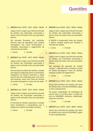 www.acasadoconcurseiro.com.br 117
Questões
1.	 (34711) Prova: CESPE - 2012 – BASA – Médio
Julgue o item a seguir, que trata do mercado
de câmbio, das instituições autorizadas a
operar nesse mercado e das suas operações
básicas.
No mercado flutuante, são realizados
diversos tipos de operações com moedas
estrangeiras, tais como contribuições a
entidades associativas e pagamentos de
tratamentos de saúde.
( ) Certo		 ( ) Errado
2.	 (34712) Prova: CESPE - 2012 – BASA – Médio
Julgue o item a seguir, que trata do mercado
de câmbio, das instituições autorizadas a
operar nesse mercado e das suas operações
básicas.
No mercado secundário de câmbio, a moeda
estrangeira é negociada entre as instituições
integrantes do sistema financeiro e migra
do ativo de uma instituição para o de outra,
não havendo, nesse caso, fluxo de entrada
da moeda estrangeira no país nem de saída.
( ) Certo		 ( ) Errado
3.	 (34713) Prova: CESPE - 2012 – BASA – Médio
Julgue o item a seguir, que trata do mercado
de câmbio, das instituições autorizadas a
operar nesse mercado e das suas operações
básicas.
O mercado de câmbio representa a relação
entre vendedores e compradores com o
objetivo de realizar transações cambiais.
( ) Certo		 ( ) Errado
4.	 (34714) Prova: CESPE - 2012 – BASA – Médio
Julgue o item a seguir, que trata do mercado
de câmbio, das instituições autorizadas a
operar nesse mercado e das suas operações
básicas.
O BACEN é responsável tanto por propor
a política cambial quanto por fiscalizar o
mercado de câmbio.
( ) Certo		 ( ) Errado
5.	 (34715) Prova: CESPE - 2012 – BASA – Médio
Julgue o item a seguir, que trata do mercado
de câmbio, das instituições autorizadas a
operar nesse mercado e das suas operações
básicas.
São exemplos de operação de câmbio
manual — definida como a compra e venda
de divisas estrangeiras: letras de câmbio,
cheques e ordens de pagamentos.
( ) Certo		 ( ) Errado
6.	 (34716) Prova: CESPE - 2012 – BASA – Médio
Acerca dos contratos de câmbio, das taxas
de câmbio, bem como do SISCOMEX, julgue
os itens subsequentes.
Há quatro modalidades de habilitação de
pessoa física ou jurídica para a prática de
atos no SISCOMEX: ordinária, simplificada,
especial e irrestrita.
( ) Certo		 ( ) Errado
7.	 (34717) Prova: CESPE - 2012 – BASA – Médio
Acerca dos contratos de câmbio, das taxas
de câmbio, bem como do SISCOMEX, julgue
os itens subsequentes.
 