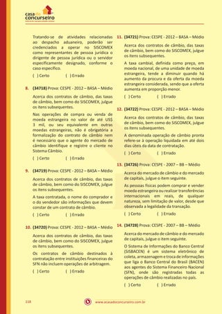 www.acasadoconcurseiro.com.br118
Tratando-se de atividades relacionadas
ao despacho aduaneiro, poderão ser
credenciados a operar no SISCOMEX
como representantes de pessoa jurídica o
dirigente de pessoa jurídica ou o servidor
especificamente designado, conforme o
caso específico.
( ) Certo		 ( ) Errado
8.	 (34718) Prova: CESPE - 2012 – BASA – Médio
Acerca dos contratos de câmbio, das taxas
de câmbio, bem como do SISCOMEX, julgue
os itens subsequentes.
Nas operações de compra ou venda de
moeda estrangeira no valor de até US$
3 mil, ou seu equivalente em outras
moedas estrangeiras, não é obrigatória a
formalização do contrato de câmbio nem
é necessário que o agente do mercado de
câmbio identifique e registre o cliente no
Sistema Câmbio.
( ) Certo		 ( ) Errado
9.	 (34719) Prova: CESPE - 2012 – BASA – Médio
Acerca dos contratos de câmbio, das taxas
de câmbio, bem como do SISCOMEX, julgue
os itens subsequentes.
A taxa contratada, o nome do comprador e
o do vendedor são informações que devem
constar de um contrato de câmbio.
( ) Certo		 ( ) Errado
10.	(34720) Prova: CESPE - 2012 – BASA – Médio
Acerca dos contratos de câmbio, das taxas
de câmbio, bem como do SISCOMEX, julgue
os itens subsequentes.
Os contratos de câmbio destinados à
contratação entre instituições financeiras do
SFN não incluem operações de arbitragem.
( ) Certo		 ( ) Errado
11.	(34721) Prova: CESPE - 2012 – BASA – Médio
Acerca dos contratos de câmbio, das taxas
de câmbio, bem como do SISCOMEX, julgue
os itens subsequentes.
A taxa cambial, definida como preço, em
moeda nacional, de uma unidade de moeda
estrangeira, tende a diminuir quando há
aumento da procura e da oferta da moeda
estrangeira considerada, sendo que a oferta
aumenta em proporção menor.
( ) Certo		 ( ) Errado
12.	(34722) Prova: CESPE - 2012 – BASA – Médio
Acerca dos contratos de câmbio, das taxas
de câmbio, bem como do SISCOMEX, julgue
os itens subsequentes.
A denominada operação de câmbio pronta
refere-se à operação liquidada em até dois
dias úteis da data de contratação.
( ) Certo		 ( ) Errado
13.	(34726) Prova: CESPE - 2007 – BB – Médio
Acerca do mercado de câmbio e do mercado
de capitais, julgue o item seguinte.
As pessoas físicas podem comprar e vender
moeda estrangeira ou realizar transferências
internacionais em reais, de qualquer
natureza, sem limitação de valor, desde que
observada a legalidade da transação.
( ) Certo		 ( ) Errado
14.	(34728) Prova: CESPE - 2007 – BB – Médio
Acerca do mercado de câmbio e do mercado
de capitais, julgue o item seguinte.
O Sistema de Informações do Banco Central
(SISBACEN) é um sistema eletrônico de
coleta, armazenagem e troca de informações
que liga o Banco Central do Brasil (BACEN)
aos agentes do Sistema Financeiro Nacional
(SFN), onde são registradas todas as
operações de câmbio realizadas no país.
( ) Certo		 ( ) Errado
 