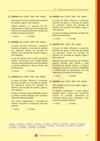 www.acasadoconcurseiro.com.br 119
CEF - Conhecimentos Bancários - Prof. Edgar Abreu
15.	(34729) Prova: CESPE - 2007 – BB – Médio
Acerca do mercado de câmbio e do mercado
de capitais, julgue o item seguinte.
Política cambial é o conjunto de leis,
regulamentos e ações do setor privado que
influem no comportamento do mercado de
câmbio e da taxa de câmbio
( ) Certo		 ( ) Errado
16.	(34760) Prova: CESPE - 2007 – BB – Médio
O preço do dólar influencia a economia
brasileira em geral e o mercado de capitais
em particular. Acerca do mercado de
câmbio e do mercado de capitais, julgue o
item seguinte.
A taxa de câmbio mede o valor externo da
moeda, fornecendo uma relação direta
entre os preços domésticos das mercadorias
e fatores produtivos e desses preços nos
demais países.
( ) Certo		 ( ) Errado
17.	(34762) Prova: CESPE - 2007 – BB – Médio
O preço do dólar influencia a economia
brasileira em geral e o mercado de capitais
em particular. Acerca do mercado de
câmbio e do mercado de capitais, julgue o
item seguinte.
O Banco Central do Brasil (BACEN) executa
a política cambial definida pelo Conselho
Monetário Nacional (CMN).
Para tanto, regulamenta o mercado de
câmbio e autoriza as instituições que nele
operam.
( ) Certo		 ( ) Errado
18.	(34763) Prova: CESPE - 2007 – BB – Médio
O preço do dólar influencia a economia
brasileira em geral e o mercado de capitais
em particular. Acerca do mercado de
câmbio e do mercado de capitais, julgue o
item seguinte.
As taxas de câmbio praticadas no Brasil são
definidas pelo BACEN.
( ) Certo		 ( ) Errado
19.	(34770) CESPE - 2007 – BB – Médio
O preço do dólar influencia a economia
brasileira em geral e o mercado de capitais
em particular. Acerca do mercado de
câmbio e do mercado de capitais, julgue o
item seguinte.
Administrado pela Secretaria de Comércio
Exterior (SECEX), pelo BACEN e pela
Secretaria da Receita Federal, o Sistema
Integrado de Comércio Exterior (SISCOMEX)
é utilizado para as exportações, mas não
vigora para os casos de importações.
( ) Certo		 ( ) Errado
20.	(34798) Prova: CESPE - 2007 – BB – Médio
Com relação ao SFN e seus órgãos, julgue o
próximo item.
O BACEN, respeitando a atual política
cambial, deve, sempre que necessário,
intervir no mercado comprando ou
vendendo dólares para estabelecer novo
patamar de preços relativos.
( ) Certo		 ( ) Errado
Gabarito: 1. (34711) C 2. (34712) C 3. (34713) C 4. (34714) E 5. (34715) E 6. (34716) E 7. (34717) C 8. (34718) E
9. (34719) C 10. (34720) E 11. (34721) E 12. (34722) C 13. (34726) C 14. (34728) C 15. (34729) E 16. (34760) C 
17. (34762) C 18. (34763) E 19. (34770) E 20. (34798) E
 