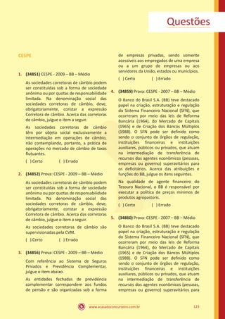 www.acasadoconcurseiro.com.br 123
Questões
CESPE
1.	 (34851) CESPE - 2009 – BB – Médio
As sociedades corretoras de câmbio podem
ser constituídas sob a forma de sociedade
anônima ou por quotas de responsabilidade
limitada. Na denominação social das
sociedades corretoras de câmbio, deve,
obrigatoriamente, constar a expressão
Corretora de câmbio. Acerca das corretoras
de câmbio, julgue o item a seguir.
As sociedades corretoras de câmbio
têm por objeto social exclusivamente a
intermediação em operações de câmbio,
não contemplando, portanto, a prática de
operações no mercado de câmbio de taxas
flutuantes.
( ) Certo		 ( ) Errado
2.	 (34852) Prova: CESPE - 2009 – BB – Médio
As sociedades corretoras de câmbio podem
ser constituídas sob a forma de sociedade
anônima ou por quotas de responsabilidade
limitada. Na denominação social das
sociedades corretoras de câmbio, deve,
obrigatoriamente, constar a expressão
Corretora de câmbio. Acerca das corretoras
de câmbio, julgue o item a seguir.
As sociedades corretoras de câmbio são
supervisionadas pela CVM.
( ) Certo		 ( ) Errado
3.	 (34856) Prova: CESPE - 2009 – BB – Médio
Com referência ao Sistema de Seguros
Privados e Previdência Complementar,
julgue o item abaixo.
As entidades fechadas de previdência
complementar correspondem aos fundos
de pensão e são organizadas sob a forma
de empresas privadas, sendo somente
acessíveis aos empregados de uma empresa
ou a um grupo de empresas ou aos
servidores da União, estados ou municípios.
( ) Certo		 ( ) Errado
4.	 (34859) Prova: CESPE - 2007 – BB – Médio
O Banco do Brasil S.A. (BB) teve destacado
papel na criação, estruturação e regulação
do Sistema Financeiro Nacional (SFN), que
ocorreram por meio das leis de Reforma
Bancária (1964), do Mercado de Capitais
(1965) e de Criação dos Bancos Múltiplos
(1988). O SFN pode ser definido como
sendo o conjunto de órgãos de regulação,
instituições financeiras e instituições
auxiliares, públicos ou privados, que atuam
na intermediação de transferência de
recursos dos agentes econômicos (pessoas,
empresas ou governo) superavitários para
os deficitários. Acerca das atribuições e
funções do BB, julgue os itens seguintes.
Na qualidade de agente financeiro do
Tesouro Nacional, o BB é responsável por
executar a política de preços mínimos de
produtos agropastoris.
( ) Certo		 ( ) Errado
5.	 (34860) Prova: CESPE - 2007 – BB – Médio
O Banco do Brasil S.A. (BB) teve destacado
papel na criação, estruturação e regulação
do Sistema Financeiro Nacional (SFN), que
ocorreram por meio das leis de Reforma
Bancária (1964), do Mercado de Capitais
(1965) e de Criação dos Bancos Múltiplos
(1988). O SFN pode ser definido como
sendo o conjunto de órgãos de regulação,
instituições financeiras e instituições
auxiliares, públicos ou privados, que atuam
na intermediação de transferência de
recursos dos agentes econômicos (pessoas,
empresas ou governo) superavitários para
 