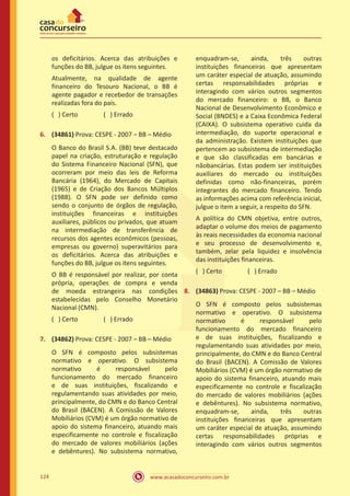www.acasadoconcurseiro.com.br124
os deficitários. Acerca das atribuições e
funções do BB, julgue os itens seguintes.
Atualmente, na qualidade de agente
financeiro do Tesouro Nacional, o BB é
agente pagador e recebedor de transações
realizadas fora do país.
( ) Certo		 ( ) Errado
6.	 (34861) Prova: CESPE - 2007 – BB – Médio
O Banco do Brasil S.A. (BB) teve destacado
papel na criação, estruturação e regulação
do Sistema Financeiro Nacional (SFN), que
ocorreram por meio das leis de Reforma
Bancária (1964), do Mercado de Capitais
(1965) e de Criação dos Bancos Múltiplos
(1988). O SFN pode ser definido como
sendo o conjunto de órgãos de regulação,
instituições financeiras e instituições
auxiliares, públicos ou privados, que atuam
na intermediação de transferência de
recursos dos agentes econômicos (pessoas,
empresas ou governo) superavitários para
os deficitários. Acerca das atribuições e
funções do BB, julgue os itens seguintes.
O BB é responsável por realizar, por conta
própria, operações de compra e venda
de moeda estrangeira nas condições
estabelecidas pelo Conselho Monetário
Nacional (CMN).
( ) Certo		 ( ) Errado
7.	 (34862) Prova: CESPE - 2007 – BB – Médio
O SFN é composto pelos subsistemas
normativo e operativo. O subsistema
normativo é responsável pelo
funcionamento do mercado financeiro
e de suas instituições, fiscalizando e
regulamentando suas atividades por meio,
principalmente, do CMN e do Banco Central
do Brasil (BACEN). A Comissão de Valores
Mobiliários (CVM) é um órgão normativo de
apoio do sistema financeiro, atuando mais
especificamente no controle e fiscalização
do mercado de valores mobiliários (ações
e debêntures). No subsistema normativo,
enquadram-se, ainda, três outras
instituições financeiras que apresentam
um caráter especial de atuação, assumindo
certas responsabilidades próprias e
interagindo com vários outros segmentos
do mercado financeiro: o BB, o Banco
Nacional de Desenvolvimento Econômico e
Social (BNDES) e a Caixa Econômica Federal
(CAIXA). O subsistema operativo cuida da
intermediação, do suporte operacional e
da administração. Existem instituições que
pertencem ao subsistema de intermediação
e que são classificadas em bancárias e
nãobancárias. Estas podem ser instituições
auxiliares do mercado ou instituições
definidas como não-financeiras, porém
integrantes do mercado financeiro. Tendo
as informações acima com referência inicial,
julgue o item a seguir, a respeito do SFN.
A política do CMN objetiva, entre outros,
adaptar o volume dos meios de pagamento
às reais necessidades da economia nacional
e seu processo de desenvolvimento e,
também, zelar pela liquidez e insolvência
das instituições financeiras.
( ) Certo		 ( ) Errado
8.	 (34863) Prova: CESPE - 2007 – BB – Médio
O SFN é composto pelos subsistemas
normativo e operativo. O subsistema
normativo é responsável pelo
funcionamento do mercado financeiro
e de suas instituições, fiscalizando e
regulamentando suas atividades por meio,
principalmente, do CMN e do Banco Central
do Brasil (BACEN). A Comissão de Valores
Mobiliários (CVM) é um órgão normativo de
apoio do sistema financeiro, atuando mais
especificamente no controle e fiscalização
do mercado de valores mobiliários (ações
e debêntures). No subsistema normativo,
enquadram-se, ainda, três outras
instituições financeiras que apresentam
um caráter especial de atuação, assumindo
certas responsabilidades próprias e
interagindo com vários outros segmentos
 