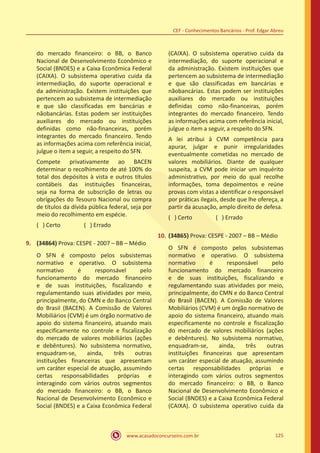 www.acasadoconcurseiro.com.br 125
CEF - Conhecimentos Bancários - Prof. Edgar Abreu
do mercado financeiro: o BB, o Banco
Nacional de Desenvolvimento Econômico e
Social (BNDES) e a Caixa Econômica Federal
(CAIXA). O subsistema operativo cuida da
intermediação, do suporte operacional e
da administração. Existem instituições que
pertencem ao subsistema de intermediação
e que são classificadas em bancárias e
nãobancárias. Estas podem ser instituições
auxiliares do mercado ou instituições
definidas como não-financeiras, porém
integrantes do mercado financeiro. Tendo
as informações acima com referência inicial,
julgue o item a seguir, a respeito do SFN.
Compete privativamente ao BACEN
determinar o recolhimento de até 100% do
total dos depósitos à vista e outros títulos
contábeis das instituições financeiras,
seja na forma de subscrição de letras ou
obrigações do Tesouro Nacional ou compra
de títulos da dívida pública federal, seja por
meio do recolhimento em espécie.
( ) Certo		 ( ) Errado
9.	 (34864) Prova: CESPE - 2007 – BB – Médio
O SFN é composto pelos subsistemas
normativo e operativo. O subsistema
normativo é responsável pelo
funcionamento do mercado financeiro
e de suas instituições, fiscalizando e
regulamentando suas atividades por meio,
principalmente, do CMN e do Banco Central
do Brasil (BACEN). A Comissão de Valores
Mobiliários (CVM) é um órgão normativo de
apoio do sistema financeiro, atuando mais
especificamente no controle e fiscalização
do mercado de valores mobiliários (ações
e debêntures). No subsistema normativo,
enquadram-se, ainda, três outras
instituições financeiras que apresentam
um caráter especial de atuação, assumindo
certas responsabilidades próprias e
interagindo com vários outros segmentos
do mercado financeiro: o BB, o Banco
Nacional de Desenvolvimento Econômico e
Social (BNDES) e a Caixa Econômica Federal
(CAIXA). O subsistema operativo cuida da
intermediação, do suporte operacional e
da administração. Existem instituições que
pertencem ao subsistema de intermediação
e que são classificadas em bancárias e
nãobancárias. Estas podem ser instituições
auxiliares do mercado ou instituições
definidas como não-financeiras, porém
integrantes do mercado financeiro. Tendo
as informações acima com referência inicial,
julgue o item a seguir, a respeito do SFN.
A lei atribui à CVM competência para
apurar, julgar e punir irregularidades
eventualmente cometidas no mercado de
valores mobiliários. Diante de qualquer
suspeita, a CVM pode iniciar um inquérito
administrativo, por meio do qual recolhe
informações, toma depoimentos e reúne
provas com vistas a identificar o responsável
por práticas ilegais, desde que lhe ofereça, a
partir da acusação, amplo direito de defesa.
( ) Certo		 ( ) Errado
10.	(34865) Prova: CESPE - 2007 – BB – Médio
O SFN é composto pelos subsistemas
normativo e operativo. O subsistema
normativo é responsável pelo
funcionamento do mercado financeiro
e de suas instituições, fiscalizando e
regulamentando suas atividades por meio,
principalmente, do CMN e do Banco Central
do Brasil (BACEN). A Comissão de Valores
Mobiliários (CVM) é um órgão normativo de
apoio do sistema financeiro, atuando mais
especificamente no controle e fiscalização
do mercado de valores mobiliários (ações
e debêntures). No subsistema normativo,
enquadram-se, ainda, três outras
instituições financeiras que apresentam
um caráter especial de atuação, assumindo
certas responsabilidades próprias e
interagindo com vários outros segmentos
do mercado financeiro: o BB, o Banco
Nacional de Desenvolvimento Econômico e
Social (BNDES) e a Caixa Econômica Federal
(CAIXA). O subsistema operativo cuida da
 