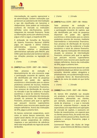 www.acasadoconcurseiro.com.br126
intermediação, do suporte operacional e
da administração. Existem instituições que
pertencem ao subsistema de intermediação
e que são classificadas em bancárias e
nãobancárias. Estas podem ser instituições
auxiliares do mercado ou instituições
definidas como não-financeiras, porém
integrantes do mercado financeiro. Tendo
as informações acima com referência inicial,
julgue o item a seguir, a respeito do SFN.
É atribuição do Conselho de Recursos
do Sistema Financeiro Nacional (CRSFN)
julgar, em segunda e última instância
administrativa, recursos interpostos
de decisões relativas a penalidades
administrativas aplicadas pelo BACEN, pela
CVM e pela Secretaria de Comércio Exterior,
nas infrações previstas na legislação em
vigor.
( ) Certo		 ( ) Errado
11.	(34871) Prova: CESPE - 2007 – BB – Médio
Todo processo de evolução e
desenvolvimento de uma economia exige
a participação crescente de capitais, que
são identificados por meio da poupança
disponível em poder dos agentes
econômicos e direcionados para os setores
produtivos carentes de recursos, mediante
intermediários e instrumentos financeiros.
Esse processo de distribuição de recursos
no mercado é que faz evidenciar a função
econômica e social do sistema financeiro.
No SFN, algumas instituições têm destacada
atuação no processo de intermediação
financeira, processo pelo qual os agentes
que possuem recursos superavitários
transferem esses recursos para aqueles que
estejam deficitários. Acerca das instituições
do SFN, julgue o próximo item.
Os bancos comerciais cooperativos, assim
como os outros bancos comerciais, têm
capital social aberto. Em seu capital social,
devem constar cooperativas de créditos
singulares e seu patrimônio de referência
deve estar enquadrado nas regras do acordo
da Basiléia.
( ) Certo		 ( ) Errado
12.	(34873) Prova: CESPE - 2007 – BB – Médio
Todo processo de evolução e
desenvolvimento de uma economia exige
a participação crescente de capitais, que
são identificados por meio da poupança
disponível em poder dos agentes
econômicos e direcionados para os setores
produtivos carentes de recursos, mediante
intermediários e instrumentos financeiros.
Esse processo de distribuição de recursos
no mercado é que faz evidenciar a função
econômica e social do sistema financeiro.
No SFN, algumas instituições têm destacada
atuação no processo de intermediação
financeira, processo pelo qual os agentes
que possuem recursos superavitários
transferem esses recursos para aqueles que
estejam deficitários. Acerca das instituições
do SFN, julgue o próximo item.
Bancos de desenvolvimento devem ter sede
na capital do estado que detiver seu controle
acionário, devendo adotar, obrigatória e
privativamente, em sua denominação social,
a expressão Banco de Desenvolvimento,
seguida do nome do estado em que tenha
sede.
( ) Certo		 ( ) Errado
13.	(34880) Prova: CESPE - 2007 – BB – Médio
Os bancos têm ampliado sua atuação
em produtos e serviços financeiros mais
sofisticados, oferecendo aos clientes,
por exemplo, assessoria para compra e
venda de empresas — o que o mercado
chama de corporate finance—, equipe de
especialistas com experiência em operações
de mercado de capitais, e assessoria em
fundos de investimentos, em especial para
os clientes pessoa física, de renda mais alta,
ou para clientes pessoa jurídica. Quanto aos
produtos e serviços financeiros, julgue o
próximo item.
Commercial Papers são títulos de longo
prazo — prazo mínimo de 360 dias e máximo
 
