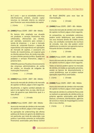 www.acasadoconcurseiro.com.br 127
CEF - Conhecimentos Bancários - Prof. Edgar Abreu
de 5 anos — que as sociedades anônimas
não-financeiras emitem, visando captar
recursos no mercado interno ou externo
para financiar suas necessidades de capital.
( ) Certo		 ( ) Errado
14.	(34881) Prova: CESPE - 2007 – BB – Médio
Os bancos têm ampliado sua atuação
em produtos e serviços financeiros mais
sofisticados, oferecendo aos clientes,
por exemplo, assessoria para compra e
venda de empresas — o que o mercado
chama de corporate finance—, equipe de
especialistas com experiência em operações
de mercado de capitais, e assessoria em
fundos de investimentos, em especial para
os clientes pessoa física, de renda mais alta,
ou para clientes pessoa jurídica. Quanto aos
produtos e serviços financeiros, julgue o
próximo item.
OBACENautorizaefiscalizaofuncionamento
das empresas administradoras de cartão
de crédito, na situação de coligadas de
instituições financeiras.
( ) Certo		 ( ) Errado
15.	(34883) Prova: CESPE - 2007 – BB – Médio
Acerca do mercado de câmbio e do mercado
de capitais no Brasil, julgue o item seguinte.
Atualmente, o regime cambial adotado no
país é o de regime livre, ou seja, não há um
setor do governo que determina qual é a
taxa oficial.
( ) Certo		 ( ) Errado
16.	(34885) Prova: CESPE - 2007 – BB – Médio
Acerca do mercado de câmbio e do mercado
de capitais no Brasil, julgue o item seguinte.
As operações de underwriting são ofertas
públicas de títulos em geral e de debêntures
em particular, por meio de subscrição, cuja
prática é permitida somente às instituições
financeiras autorizadas pelo Banco Central
do Brasil (BACEN) para esse tipo de
intermediação.
( ) Certo		 ( ) Errado
17.	(34886) Prova: CESPE - 2007 – BB – Médio
Acerca do mercado de câmbio e do mercado
de capitais no Brasil, julgue o item seguinte.
As companhias, ou sociedades anônimas,
podem emitir debêntures, que conferem
aos seus titulares direito de crédito contra
elas, nas condições constantes da escritura
de emissão, mas elas não podem emitir
debêntures no exterior com garantia real ou
flutuante de bens situados no país.
( ) Certo		 ( ) Errado
18.	(34887) Prova: CESPE - 2007 – BB – Médio
Acerca do mercado de câmbio e do mercado
de capitais no Brasil, julgue o item seguinte.
Todos os bancos podem operar no mercado
de câmbio, em todas as operações previstas,
exceto os bancos de desenvolvimento e
caixas econômicas, que só podem realizar
operações específicas autorizadas.
( ) Certo		 ( ) Errado
19.	(34888) Prova: CESPE - 2007 – BB – Médio
Acerca do mercado de câmbio e do mercado
de capitais no Brasil, julgue o item seguinte.
Mercado de câmbio é o ambiente físico onde
se realizam as operações de câmbio entre os
próprios agentes autorizados pelo BACEN
(bancos, corretoras, distribuidoras, agências
de turismo e meios de hospedagem) e entre
eles e seus clientes.
( ) Certo		 ( ) Errado
 