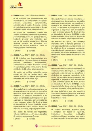 www.acasadoconcurseiro.com.br128
20.	(34891) Prova: CESPE - 2007 – BB – Médio
O BB trabalha com intermediações em
diversas áreas, tais como sistema de seguros
privados, previdência complementar,
administração de cartões de crédito e títulos
de capitalização, entre outros. Acerca dessas
atividades do BB, julgue o item seguinte.
Os planos de previdência privada são
abertos ou fechados, sendo que os primeiros
podem ser adquiridos por qualquer pessoa,
bastando procurar uma instituição que
ofereça tal produto, enquanto os últimos
somente podem ser adquiridos por
grupos de pessoas específicas, como os
empregados de uma empresa.
( ) Certo		 ( ) Errado
21.	(34896) Prova: CESPE - 2007 – BB – Médio
O BB trabalha com intermediações em
diversas áreas, tais como sistema de seguros
privados, previdência complementar,
administração de cartões de crédito e títulos
de capitalização, entre outros. Acerca dessas
atividades do BB, julgue o item seguinte.
Os cartões de crédito conhecidos como
cartões de loja, ou retailer cards, são
aqueles emitidos por lojas e que só podem
ser usados nas redes dessas lojas.
( ) Certo		 ( ) Errado
22.	(34900) Prova: CESPE - 2007 – BB – Médio
O mercado financeiro é muito importante no
desenvolvimento de um país. As operações
realizadas nesse mercado são complexas e
dinâmicas. As bolsas de mercadorias e de
futuro são entidades auto-regulatórias que
organizam a negociação com mercadorias
e com contratos futuros. No Brasil, a Bolsa
de Mercadorias  Futuros (BMF) é a mais
importante bolsa dessa natureza. Acerca do
mercado financeiro, julgue o próximo item.
Nas bolsas de valores são negociados
valores mobiliários e, entre estes, as ações
de todas as sociedades anônimas.
( ) Certo		 ( ) Errado
23.	(34902) Prova: CESPE - 2007 – BB – Médio
O mercado financeiro é muito importante no
desenvolvimento de um país. As operações
realizadas nesse mercado são complexas e
dinâmicas. As bolsas de mercadorias e de
futuro são entidades auto-regulatórias que
organizam a negociação com mercadorias
e com contratos futuros. No Brasil, a Bolsa
de Mercadorias  Futuros (BMF) é a mais
importante bolsa dessa natureza. Acerca do
mercado financeiro, julgue o próximo item.
No mercado de capitais, uma diferença
marcante entre o mercado primário e o
mercado secundário é que, no primeiro, não
há influência direta no caixa da companhia,
mas há influência na sua imagem, enquanto,
no segundo, há influência direta no caixa da
companhia, não havendo influência na sua
imagem.
( ) Certo		 ( ) Errado
24.	(34904) Prova: CESPE - 2007 – BB – Médio
O mercado financeiro é muito importante no
desenvolvimento de um país. As operações
realizadas nesse mercado são complexas e
dinâmicas. As bolsas de mercadorias e de
futuro são entidades auto-regulatórias que
organizam a negociação com mercadorias
e com contratos futuros. No Brasil, a Bolsa
de Mercadorias  Futuros (BMF) é a mais
importante bolsa dessa natureza. Acerca do
mercado financeiro, julgue o próximo item.
O índice IBOVESPA é um valor numérico
associado à denominação pontos, que serve
para medir a lucratividade de uma carteira
hipotética de ações.
( ) Certo		 ( ) Errado
25.	(34910) Prova: CESPE - 2008 – BB – Médio
O Sistema Financeiro Nacional (SFN)
é composto por órgãos de regulação,
instituições financeiras, instituições
auxiliares públicas e privadas, que atuam
na intermediação de recursos dos agentes
 