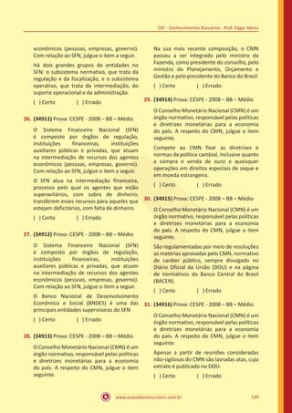 www.acasadoconcurseiro.com.br 129
CEF - Conhecimentos Bancários - Prof. Edgar Abreu
econômicos (pessoas, empresas, governo).
Com relação ao SFN, julgue o item a seguir.
Há dois grandes grupos de entidades no
SFN: o subsistema normativo, que trata da
regulação e da fiscalização, e o subsistema
operativo, que trata da intermediação, do
suporte operacional e da administração.
( ) Certo		 ( ) Errado
26.	(34911) Prova: CESPE - 2008 – BB – Médio
O Sistema Financeiro Nacional (SFN)
é composto por órgãos de regulação,
instituições financeiras, instituições
auxiliares públicas e privadas, que atuam
na intermediação de recursos dos agentes
econômicos (pessoas, empresas, governo).
Com relação ao SFN, julgue o item a seguir.
O SFN atua na intermediação financeira,
processo pelo qual os agentes que estão
superavitários, com sobra de dinheiro,
transferem esses recursos para aqueles que
estejam deficitários, com falta de dinheiro.
( ) Certo		 ( ) Errado
27.	(34912) Prova: CESPE - 2008 – BB – Médio
O Sistema Financeiro Nacional (SFN)
é composto por órgãos de regulação,
instituições financeiras, instituições
auxiliares públicas e privadas, que atuam
na intermediação de recursos dos agentes
econômicos (pessoas, empresas, governo).
Com relação ao SFN, julgue o item a seguir.
O Banco Nacional de Desenvolvimento
Econômico e Social (BNDES) é uma das
principais entidades supervisoras do SFN
( ) Certo		 ( ) Errado
28.	(34913) Prova: CESPE - 2008 – BB – Médio
O Conselho Monetário Nacional (CMN) é um
órgão normativo, responsável pelas políticas
e diretrizes monetárias para a economia
do país. A respeito do CMN, julgue o item
seguinte.
Na sua mais recente composição, o CMN
passou a ser integrado pelo ministro da
Fazenda, como presidente do conselho, pelo
ministro do Planejamento, Orçamento e
Gestão e pelo presidente do Banco do Brasil.
( ) Certo		 ( ) Errado
29.	(34914) Prova: CESPE - 2008 – BB – Médio
O Conselho Monetário Nacional (CMN) é um
órgão normativo, responsável pelas políticas
e diretrizes monetárias para a economia
do país. A respeito do CMN, julgue o item
seguinte.
Compete ao CMN fixar as diretrizes e
normas da política cambial, inclusive quanto
a compra e venda de ouro e quaisquer
operações em direitos especiais de saque e
em moeda estrangeira.
( ) Certo		 ( ) Errado
30.	(34915) Prova: CESPE - 2008 – BB – Médio
O Conselho Monetário Nacional (CMN) é um
órgão normativo, responsável pelas políticas
e diretrizes monetárias para a economia
do país. A respeito do CMN, julgue o item
seguinte.
São regulamentadas por meio de resoluções
as matérias aprovadas pelo CMN, normativo
de caráter público, sempre divulgado no
Diário Oficial da União (DOU) e na página
de normativos do Banco Central do Brasil
(BACEN).
( ) Certo		 ( ) Errado
31.	(34916) Prova: CESPE - 2008 – BB – Médio
O Conselho Monetário Nacional (CMN) é um
órgão normativo, responsável pelas políticas
e diretrizes monetárias para a economia
do país. A respeito do CMN, julgue o item
seguinte.
Apenas a partir de reuniões consideradas
não-sigilosas do CMN são lavradas atas, cujo
extrato é publicado no DOU.
( ) Certo		 ( ) Errado
 