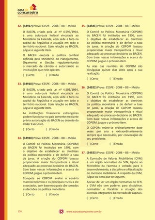www.acasadoconcurseiro.com.br130
32.	(34917) Prova: CESPE - 2008 – BB – Médio
O BACEN, criado pela Lei nº 4.595/1964,
é uma autarquia federal vinculada ao
Ministério da Fazenda, com sede e foro na
capital da República e atuação em todo o
território nacional. Com relação ao BACEN,
julgue o seguinte item.
O BACEN executa a política cambial
definida pelo Ministério do Planejamento,
Orçamento e Gestão, regulamentando
o mercado de câmbio e autorizando as
instituições que nele operam.
( ) Certo		 ( ) Errado
33.	(34918) Prova: CESPE - 2008 – BB – Médio
O BACEN, criado pela Lei nº 4.595/1964,
é uma autarquia federal vinculada ao
Ministério da Fazenda, com sede e foro na
capital da República e atuação em todo o
território nacional. Com relação ao BACEN,
julgue o seguinte item.
As instituições financeiras estrangeiras
podem funcionar no país somente mediante
prévia autorização do BACEN ou decreto do
Poder Executivo.
( ) Certo		 ( ) Errado
34.	(34920) Prova: CESPE - 2008 – BB – Médio
O Comitê de Política Monetária (COPOM)
do BACEN foi instituído em 1996, com
o objetivo de estabelecer as diretrizes
da política monetária e de definir a taxa
de juros. A criação do COPOM buscou
proporcionar maior transparência e ritual
adequado ao processo decisório do BACEN.
Com base nessas informações e acerca do
COPOM, julgue o próximo item.
Compete ao COPOM avaliar o cenário
macroeconômico e os principais riscos a ele
associados, com base nos quais são tomadas
as decisões de política monetária.
( ) Certo		 ( ) Errado
35.	(34921) Prova: CESPE - 2008 – BB – Médio
O Comitê de Política Monetária (COPOM)
do BACEN foi instituído em 1996, com
o objetivo de estabelecer as diretrizes
da política monetária e de definir a taxa
de juros. A criação do COPOM buscou
proporcionar maior transparência e ritual
adequado ao processo decisório do BACEN.
Com base nessas informações e acerca do
COPOM, julgue o próximo item.
As atas das reuniões do COPOM são
divulgadas quinze dias úteis após a sua
realização.
( ) Certo		 ( ) Errado
36.	(34922) Prova: CESPE - 2008 – BB – Médio
O Comitê de Política Monetária (COPOM)
do BACEN foi instituído em 1996, com
o objetivo de estabelecer as diretrizes
da política monetária e de definir a taxa
de juros. A criação do COPOM buscou
proporcionar maior transparência e ritual
adequado ao processo decisório do BACEN.
Com base nessas informações e acerca do
COPOM, julgue o próximo item.
O COPOM reúne-se ordinariamente doze
vezes por ano e extraordinariamente
sempre que necessário, por convocação de
seu presidente.
( ) Certo		 ( ) Errado
37.	(34923) Prova: CESPE - 2008 – BB – Médio
A Comissão de Valores Mobiliários (CVM)
é um órgão normativo do SFN, ligado ao
Ministério da Fazenda e voltado para o
desenvolvimento, a disciplina e a fiscalização
do mercado mobiliário. A respeito da CVM,
julgue os itens que se seguem.
Apesar de ser um órgão normativo do SFN,
a CVM não tem poderes para disciplinar,
normatizar e fiscalizar a atuação dos
diversos integrantes do mercado de capitais.
( ) Certo		 ( ) Errado
 