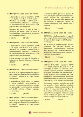 www.acasadoconcurseiro.com.br 131
CEF - Conhecimentos Bancários - Prof. Edgar Abreu
38.	(34924) Prova: CESPE - 2008 – BB – Médio
A Comissão de Valores Mobiliários (CVM)
é um órgão normativo do SFN, ligado ao
Ministério da Fazenda e voltado para o
desenvolvimento, a disciplina e a fiscalização
do mercado mobiliário. A respeito da CVM,
julgue os itens que se seguem.
Compete ao BACEN, e não à CVM a
atribuição de apurar, julgar ou punir as
irregularidades eventualmente cometidas
no mercado de capitais.
( ) Certo		 ( ) Errado
39.	(34925) Prova: CESPE - 2008 – BB – Médio
A Comissão de Valores Mobiliários (CVM)
é um órgão normativo do SFN, ligado ao
Ministério da Fazenda e voltado para o
desenvolvimento, a disciplina e a fiscalização
do mercado mobiliário. A respeito da CVM,
julgue os itens que se seguem.
A CVM compõe a estrutura do Conselho de
Recursos do Sistema Financeiro Nacional
(CRSFN).
( ) Certo		 ( ) Errado
40.	(34926) Prova: CESPE - 2008 – BB – Médio
O CRSFN é um órgão colegiado, de segundo
grau, integrante da estrutura do Ministério
da Fazenda. Com relação ao CRSFN, julgue o
item a seguir.
É atribuição do CRSFN julgar, em segunda
e última instâncias administrativas, os
recursos interpostos das decisões relativas
às penalidades administrativas aplicadas
pelo BACEN e relativas a infração à legislação
de consórcios.
( ) Certo		 ( ) Errado
41.	(34927) Prova: CESPE - 2008 – BB – Médio
O CRSFN é um órgão colegiado, de segundo
grau, integrante da estrutura do Ministério
da Fazenda. Com relação ao CRSFN, julgue o
item a seguir.
Compete ao CRSFN apreciar os recursos de
ofício, dos órgãos e entidades competentes,
contra decisões de arquivamento de
processos que versem sobre penalidades
por infrações à legislação cambial, de
capitais estrangeiros e de crédito rural e
industrial.
( ) Certo		 ( ) Errado
42.	(34928) Prova: CESPE - 2008 – BB – Médio
O CRSFN é um órgão colegiado, de segundo
grau, integrante da estrutura do Ministério
da Fazenda. Com relação ao CRSFN, julgue o
item a seguir.
Não é atribuição do CRSFN julgar recursos
interpostos das decisões relativas às
penalidades administrativas aplicadas
pela Secretaria de Comércio Exterior do
Ministério do Desenvolvimento, Indústria e
Comércio Exterior (MDIC).
( ) Certo		 ( ) Errado
43.	(34933) Prova: CESPE - 2008 – BB – Médio
A Câmara de Custódia e Liquidação (CETIP)
é a maior empresa de custódia e de
liquidação financeira da América Latina.
Sem fins lucrativos, foi criada em 1984 pelas
instituições financeiras em conjunto com o
BACEN e iniciou suas atividades em 1986,
para garantir maior segurança e agilidade às
operações domercado financeiro brasileiro.
Com relação à CETIP, julgue o item seguinte.
Com poucas exceções, os títulos de renda
fixa privados, títulos públicos estaduais
e municipais e títulos representativos de
dívidas de responsabilidade do Tesouro
Nacional são emitidos escrituralmente, isto
é, sob a forma de registros eletrônicos. Esses
títulos emitidos em papel são fisicamente
custodiados por bancos autorizados.
( ) Certo		 ( ) Errado
 