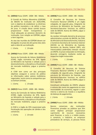 www.acasadoconcurseiro.com.br 133
CEF - Conhecimentos Bancários - Prof. Edgar Abreu
51.	(34954) Prova: CESPE - 2008 – BB – Médio
O Comitê de Política Monetária (COPOM)
do BACEN foi instituído em 20/6/1996,
com o objetivo de estabelecer as diretrizes
da política monetária e de definir a taxa
de juros. A criação desse comitê buscou
proporcionar maior transparência e
ritual adequado ao processo decisório da
instituição. Com relação ao COPOM, julgue
o item seguinte.
As atas das reuniões do COPOM devem ser
divulgadas no prazo de até quinze dias úteis
após a data de sua realização.
( ) Certo		 ( ) Errado
52.	(34956) Prova: CESPE - 2008 – BB – Médio
Acerca da Comissão de Valores Mobiliários
(CVM), órgão normativo do SFN, ligado
ao Ministério da Fazenda e voltado para o
desenvolvimento, a disciplina e a fiscalização
do mercado mobiliário, julgue o próximo
item.
A CVM tem como um dos principais
objetivos assegurar o acesso do público
às informações sobre valores mobiliários
negociados, assim como às companhias que
os tenham emitido.
( ) Certo		 ( ) Errado
53.	(34957) Prova: CESPE - 2008 – BB – Médio
Acerca da Comissão de Valores Mobiliários
(CVM), órgão normativo do SFN, ligado
ao Ministério da Fazenda e voltado para o
desenvolvimento, a disciplina e a fiscalização
do mercado mobiliário, julgue o próximo
item.
A CVM é o órgão do SFN responsável pela
fiscalização das operações de câmbio e dos
consórcios.
( ) Certo		 ( ) Errado
54.	(34958) Prova: CESPE - 2008 – BB – Médio
O Conselho de Recursos do Sistema
Financeiro Nacional (CRSFN) é um órgão
colegiado, de segundo grau, integrante da
estrutura do Ministério da Fazenda, cuja
Secretaria-Executiva funciona no edifício
sede do BACEN. Acerca do CRSFN, julgue o
item seguinte.
Ao receber intimação decisória de processo
administrativo oriundo do BACEN, da CVM,
do Ministério do Desenvolvimento, Indústria
e Comércio-Secretaria de Comércio Exterior
(SECEX) ou do Ministério da Fazenda-
Secretaria da Receita Federal (SRF), o(s)
interessado(s) poderá(ão) interpor recurso
ao CRSFN, no prazo estipulado na intimação,
devendo entregá-lo mediante recibo ao
respectivo órgão instaurador.
( ) Certo		 ( ) Errado
55.	(34959) Prova: CESPE - 2008 – BB – Médio
O Conselho de Recursos do Sistema
Financeiro Nacional (CRSFN) é um órgão
colegiado, de segundo grau, integrante da
estrutura do Ministério da Fazenda, cuja
Secretaria-Executiva funciona no edifício
sede do BACEN. Acerca do CRSFN, julgue o
item seguinte.
Constituem atribuições do CRSFN: adaptar
o volume dos meios de pagamento às reais
necessidades da economia; regular o valor
interno e externo da moeda e o equilíbrio
do balanço de pagamentos.
( ) Certo		 ( ) Errado
56.	(34960) Prova: CESPE - 2008 – BB – Médio
Bancos comerciais são instituições
financeiras privadas ou públicas que têm
como objetivo principal proporcionar
suprimento de recursos necessários
para financiar, a curto e a médio prazos,
o comércio, a indústria, as empresas
prestadoras de serviços, as pessoas físicas
 