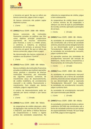 www.acasadoconcurseiro.com.br134
e terceiros em geral. No que se refere aos
bancos comerciais, julgue o item a seguir.
Os bancos comerciais não podem captar
depósitos a prazo.
( ) Certo		 ( ) Errado
57.	(34961) Prova: CESPE - 2008 – BB – Médio
Bancos comerciais são instituições
financeiras privadas ou públicas que têm
como objetivo principal proporcionar
suprimento de recursos necessários
para financiar, a curto e a médio prazos,
o comércio, a indústria, as empresas
prestadoras de serviços, as pessoas físicas
e terceiros em geral. No que se refere aos
bancos comerciais, julgue o item a seguir.
Na denominação dos bancos comerciais, é
vedado o uso da palavra “Central”.
( ) Certo		 ( ) Errado
58.	(34962) Prova: CESPE - 2008 – BB – Médio
Bancos múltiplos são instituições financeiras
privadas ou públicas que realizam operações
ativas, passivas e acessórias de diversas
instituições financeiras, por intermédio
das seguintes carteiras: comercial, de
investimento e(ou) de desenvolvimento,
de crédito imobiliário, de arrendamento
mercantil e de crédito, financiamento e
investimento. Com relação aos bancos
múltiplos, julgue o seguinte item.
A carteira de desenvolvimento pode ser
operada por banco múltiplo e por banco
público.
( ) Certo		 ( ) Errado
59.	(34964) Prova: CESPE - 2008 – BB – Médio
As cooperativas de crédito observam, além
da legislação e das normas do SFN, a Lei nº
5.764/1971, que define a Política Nacional
de Cooperativismo e institui o regime
jurídico das sociedades cooperativas. No
referente às cooperativas de crédito, julgue
o item subsequente.
As cooperativas de crédito devem possuir
o número mínimo de 85 cooperados e
adequar sua área de ação às possibilidades
de reunião, controle, operações e prestações
de serviços.
( ) Certo		 ( ) Errado
60.	(34965) Prova: CESPE - 2008 – BB – Médio
As sociedades de arrendamento mercantil
são constituídas sob a forma de sociedade
anônima,devendoconstarobrigatoriamente
na sua denominação social a expressão
“Arrendamento Mercantil”. Com relação
às sociedades de arrendamento mercantil,
julgue o próximo item.
As operações passivas das sociedades de
arrendamento mercantil são emissão de
debêntures, dívida externa, empréstimos e
financiamentos de instituições financeiras.
( ) Certo		 ( ) Errado
61.	(34966) Prova: CESPE - 2008 – BB – Médio
As sociedades de arrendamento mercantil
são constituídas sob a forma de sociedade
anônima,devendoconstarobrigatoriamente
na sua denominação social a expressão
“Arrendamento Mercantil”. Com relação
às sociedades de arrendamento mercantil,
julgue o próximo item.
As sociedades de arrendamento mercantil
são supervisionadas pelo BACEN.
( ) Certo		 ( ) Errado
62.	(34967) Prova: CESPE - 2008 – BB – Médio
As sociedades corretoras de títulos e valores
mobiliários (SCTVM) são constituídas sob a
forma de sociedade anônima ou por quotas
de responsabilidade limitada. No que tange
às SCTVM, julgue o item seguinte.
 