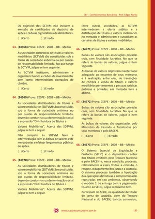 www.acasadoconcurseiro.com.br 135
CEF - Conhecimentos Bancários - Prof. Edgar Abreu
Os objetivos das SCTVM não incluem a
emissão de certificados de depósito de
ações e cédulas pignoratícias de debêntures.
( ) Certo		 ( ) Errado
63.	(34968) Prova: CESPE - 2008 – BB – Médio
As sociedades corretoras de títulos e valores
mobiliários (SCTVM) são constituídas sob a
forma de sociedade anônima ou por quotas
de responsabilidade limitada. No que tange
às SCTVM, julgue o item seguinte.
As SCTVM instituem, administram e
organizam fundos e clubes de investimento,
bem como intermedeiam operações de
câmbio.
( ) Certo		 ( ) Errado
64.	(34969) Prova: CESPE - 2008 – BB – Médio
As sociedades distribuidoras de títulos e
valoresmobiliários(SDTVM)sãoconstituídas
sob a forma de sociedade anônima ou
por quotas de responsabilidade limitada,
devendo constar na sua denominação social
a expressão “Distribuidora de Títulos e
Valores Mobiliários”. Acerca das SDTVM,
julgue o item a seguir.
Não compete às SDTVM fazer a
intermediação com as bolsas de valores e de
mercadorias e efetuar lançamentos públicos
de ações.
( ) Certo		 ( ) Errado
65.	(34970) Prova: CESPE - 2008 – BB – Médio
As sociedades distribuidoras de títulos e
valoresmobiliários(SDTVM)sãoconstituídas
sob a forma de sociedade anônima ou
por quotas de responsabilidade limitada,
devendo constar na sua denominação social
a expressão “Distribuidora de Títulos e
Valores Mobiliários”. Acerca das SDTVM,
julgue o item a seguir.
Entre outras atividades, as SDTVM
intermedeiam a oferta pública e a
distribuição de títulos e valores mobiliários
no mercado e administram e custodiam as
carteiras de títulos e valores mobiliários.
66.	(34971) Prova: CESPE - 2008 – BB – Médio
Bolsas de valores são associações privadas
civis, sem finalidade lucrativa. No que se
refere às bolsas de valores, julgue o item
seguinte.
As bolsas de valores objetivam manter local
adequado ao encontro de seus membros
e à realização, entre eles, de transações
de compra e venda de títulos e valores
mobiliários pertencentes a pessoas jurídicas
públicas e privadas, em mercado livre e
aberto.
67.	(34972) Prova: CESPE - 2008 – BB – Médio
Bolsas de valores são associações privadas
civis, sem finalidade lucrativa. No que se
refere às bolsas de valores, julgue o item
seguinte.
As bolsas de valores são organizadas pelo
Ministério da Fazenda e fiscalizadas por
seus membros e pelo BACEN.
( ) Certo		 ( ) Errado
68.	(34973) Prova: CESPE - 2008 – BB – Médio
O Sistema Especial de Liquidação e
Custódia (SELIC) é o depositário central
dos títulos emitidos pelo Tesouro Nacional
e pelo BACEN e, nessa condição, processa,
relativamente a esses títulos, a emissão, o
resgate, o pagamento dos juros e a custódia.
O sistema processa também a liquidação
das operações definitivas e compromissadas
registradas em seu ambiente, observando
o modelo 1 de entrega contra pagamento.
Quanto ao SELIC, julgue o próximo item.
Participam do SELIC, na qualidade de titular
de conta de custódia, além do Tesouro
Nacional e do BACEN, bancos comerciais,
 