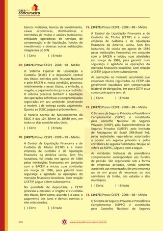 www.acasadoconcurseiro.com.br136
bancos múltiplos, bancos de investimento,
caixas econômicas, distribuidoras e
corretoras de títulos e valores mobiliários,
entidades operadoras de serviços de
compensação e de liquidação, fundos de
investimento e diversas outras instituições
integrantes do SFN.
( ) Certo		 ( ) Errado
69.	(34974) Prova: CESPE - 2008 – BB – Médio
O Sistema Especial de Liquidação e
Custódia (SELIC) é o depositário central
dos títulos emitidos pelo Tesouro Nacional
e pelo BACEN e, nessa condição, processa,
relativamente a esses títulos, a emissão, o
resgate, o pagamento dos juros e a custódia.
O sistema processa também a liquidação
das operações definitivas e compromissadas
registradas em seu ambiente, observando
o modelo 1 de entrega contra pagamento.
Quanto ao SELIC, julgue o próximo item.
O horário normal de funcionamento do
SELIC é das 12h 30min às 18h30 min, em
todos os dias considerados úteis.
( ) Certo		 ( ) Errado
70.	(34975) Prova: CESPE - 2008 – BB – Médio
A Central de Liquidação Financeira e de
Custódia de Títulos (CETIP) é a maior
empresa de custódia e de liquidação
financeira da América Latina. Sem fins
lucrativos, foi criada em agosto de 1984
pelas instituições financeiras em conjunto
com o BACEN e iniciou suas atividades
em março de 1986, para garantir mais
segurança e agilidade às operações do
mercado financeiro brasileiro. Com relação
à CETIP, julgue o item subseqüente.
Na qualidade de depositária, a CETIP
processa a emissão, o resgate e a custódia
dos títulos, bem como, quando é o caso, o
pagamento dos juros e demais eventos a
eles relacionados.
( ) Certo		 ( ) Errado
71.	(34976) Prova: CESPE - 2008 – BB – Médio
A Central de Liquidação Financeira e de
Custódia de Títulos (CETIP) é a maior
empresa de custódia e de liquidação
financeira da América Latina. Sem fins
lucrativos, foi criada em agosto de 1984
pelas instituições financeiras em conjunto
com o BACEN e iniciou suas atividades
em março de 1986, para garantir mais
segurança e agilidade às operações do
mercado financeiro brasileiro. Com relação
à CETIP, julgue o item subseqüente.
As operações no mercado secundário que
envolvam títulos registrados na CETIP são
geralmente liquidadas com compensação
bilateral de obrigações, em que a CETIP atua
como contraparte central.
( ) Certo		 ( ) Errado
72.	(34977) Prova: CESPE - 2008 – BB – Médio
O Sistema de Seguros Privados e Previdência
Complementar (SSPPC) é constituído
pelo Conselho Nacional de Seguros
Privados (CNSP), pela Superintendência de
Seguros Privados (SUSEP), pelo Instituto
de Resseguros do Brasil (IRB-Brasil Re),
pelas sociedades seguradoras autorizadas
a operar em seguros privados e pelos
corretores de seguros habilitados. No que se
refere ao SSPPC, julgue o item a seguir.
As entidades fechadas de previdência
complementar correspondem aos fundos
de pensão. São organizadas sob a forma
de empresas privadas, sendo somente
acessíveis aos empregados de uma empresa
ou de um grupo de empresas ou aos
servidores da União, dos estados e dos
municípios.
( ) Certo		 ( ) Errado
73.	(34978) Prova: CESPE - 2008 – BB – Médio
O Sistema de Seguros Privados e Previdência
Complementar (SSPPC) é constituído
pelo Conselho Nacional de Seguros
 