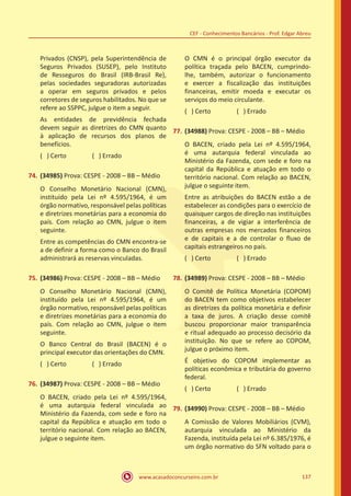 www.acasadoconcurseiro.com.br 137
CEF - Conhecimentos Bancários - Prof. Edgar Abreu
Privados (CNSP), pela Superintendência de
Seguros Privados (SUSEP), pelo Instituto
de Resseguros do Brasil (IRB-Brasil Re),
pelas sociedades seguradoras autorizadas
a operar em seguros privados e pelos
corretores de seguros habilitados. No que se
refere ao SSPPC, julgue o item a seguir.
As entidades de previdência fechada
devem seguir as diretrizes do CMN quanto
à aplicação de recursos dos planos de
benefícios.
( ) Certo		 ( ) Errado
74.	(34985) Prova: CESPE - 2008 – BB – Médio
O Conselho Monetário Nacional (CMN),
instituído pela Lei nº 4.595/1964, é um
órgão normativo, responsável pelas políticas
e diretrizes monetárias para a economia do
país. Com relação ao CMN, julgue o item
seguinte.
Entre as competências do CMN encontra-se
a de definir a forma como o Banco do Brasil
administrará as reservas vinculadas.
75.	(34986) Prova: CESPE - 2008 – BB – Médio
O Conselho Monetário Nacional (CMN),
instituído pela Lei nº 4.595/1964, é um
órgão normativo, responsável pelas políticas
e diretrizes monetárias para a economia do
país. Com relação ao CMN, julgue o item
seguinte.
O Banco Central do Brasil (BACEN) é o
principal executor das orientações do CMN.
( ) Certo		 ( ) Errado
76.	(34987) Prova: CESPE - 2008 – BB – Médio
O BACEN, criado pela Lei nº 4.595/1964,
é uma autarquia federal vinculada ao
Ministério da Fazenda, com sede e foro na
capital da República e atuação em todo o
território nacional. Com relação ao BACEN,
julgue o seguinte item.
O CMN é o principal órgão executor da
política traçada pelo BACEN, cumprindo-
lhe, também, autorizar o funcionamento
e exercer a fiscalização das instituições
financeiras, emitir moeda e executar os
serviços do meio circulante.
( ) Certo		 ( ) Errado
77.	(34988) Prova: CESPE - 2008 – BB – Médio
O BACEN, criado pela Lei nº 4.595/1964,
é uma autarquia federal vinculada ao
Ministério da Fazenda, com sede e foro na
capital da República e atuação em todo o
território nacional. Com relação ao BACEN,
julgue o seguinte item.
Entre as atribuições do BACEN estão a de
estabelecer as condições para o exercício de
quaisquer cargos de direção nas instituições
financeiras, a de vigiar a interferência de
outras empresas nos mercados financeiros
e de capitais e a de controlar o fluxo de
capitais estrangeiros no país.
( ) Certo		 ( ) Errado
78.	(34989) Prova: CESPE - 2008 – BB – Médio
O Comitê de Política Monetária (COPOM)
do BACEN tem como objetivos estabelecer
as diretrizes da política monetária e definir
a taxa de juros. A criação desse comitê
buscou proporcionar maior transparência
e ritual adequado ao processo decisório da
instituição. No que se refere ao COPOM,
julgue o próximo item.
É objetivo do COPOM implementar as
políticas econômica e tributária do governo
federal.
( ) Certo		 ( ) Errado
79.	(34990) Prova: CESPE - 2008 – BB – Médio
A Comissão de Valores Mobiliários (CVM),
autarquia vinculada ao Ministério da
Fazenda, instituída pela Lei nº 6.385/1976, é
um órgão normativo do SFN voltado para o
 