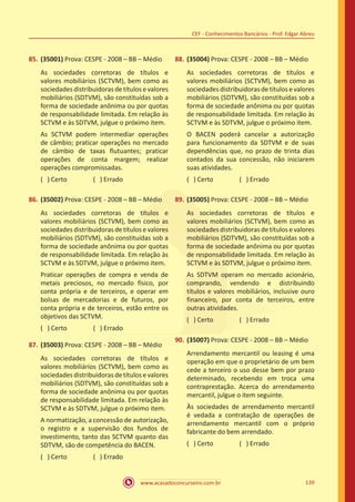 www.acasadoconcurseiro.com.br 139
CEF - Conhecimentos Bancários - Prof. Edgar Abreu
85.	(35001) Prova: CESPE - 2008 – BB – Médio
As sociedades corretoras de títulos e
valores mobiliários (SCTVM), bem como as
sociedades distribuidoras de títulos e valores
mobiliários (SDTVM), são constituídas sob a
forma de sociedade anônima ou por quotas
de responsabilidade limitada. Em relação às
SCTVM e às SDTVM, julgue o próximo item.
As SCTVM podem intermediar operações
de câmbio; praticar operações no mercado
de câmbio de taxas flutuantes; praticar
operações de conta margem; realizar
operações compromissadas.
( ) Certo		 ( ) Errado
86.	(35002) Prova: CESPE - 2008 – BB – Médio
As sociedades corretoras de títulos e
valores mobiliários (SCTVM), bem como as
sociedades distribuidoras de títulos e valores
mobiliários (SDTVM), são constituídas sob a
forma de sociedade anônima ou por quotas
de responsabilidade limitada. Em relação às
SCTVM e às SDTVM, julgue o próximo item.
Praticar operações de compra e venda de
metais preciosos, no mercado físico, por
conta própria e de terceiros, e operar em
bolsas de mercadorias e de futuros, por
conta própria e de terceiros, estão entre os
objetivos das SCTVM.
( ) Certo		 ( ) Errado
87.	(35003) Prova: CESPE - 2008 – BB – Médio
As sociedades corretoras de títulos e
valores mobiliários (SCTVM), bem como as
sociedades distribuidoras de títulos e valores
mobiliários (SDTVM), são constituídas sob a
forma de sociedade anônima ou por quotas
de responsabilidade limitada. Em relação às
SCTVM e às SDTVM, julgue o próximo item.
A normatização, a concessão de autorização,
o registro e a supervisão dos fundos de
investimento, tanto das SCTVM quanto das
SDTVM, são de competência do BACEN.
( ) Certo		 ( ) Errado
88.	(35004) Prova: CESPE - 2008 – BB – Médio
As sociedades corretoras de títulos e
valores mobiliários (SCTVM), bem como as
sociedades distribuidoras de títulos e valores
mobiliários (SDTVM), são constituídas sob a
forma de sociedade anônima ou por quotas
de responsabilidade limitada. Em relação às
SCTVM e às SDTVM, julgue o próximo item.
O BACEN poderá cancelar a autorização
para funcionamento da SDTVM e de suas
dependências que, no prazo de trinta dias
contados da sua concessão, não iniciarem
suas atividades.
( ) Certo		 ( ) Errado
89.	(35005) Prova: CESPE - 2008 – BB – Médio
As sociedades corretoras de títulos e
valores mobiliários (SCTVM), bem como as
sociedades distribuidoras de títulos e valores
mobiliários (SDTVM), são constituídas sob a
forma de sociedade anônima ou por quotas
de responsabilidade limitada. Em relação às
SCTVM e às SDTVM, julgue o próximo item.
As SDTVM operam no mercado acionário,
comprando, vendendo e distribuindo
títulos e valores mobiliários, inclusive ouro
financeiro, por conta de terceiros, entre
outras atividades.
( ) Certo		 ( ) Errado
90.	(35007) Prova: CESPE - 2008 – BB – Médio
Arrendamento mercantil ou leasing é uma
operação em que o proprietário de um bem
cede a terceiro o uso desse bem por prazo
determinado, recebendo em troca uma
contraprestação. Acerca do arrendamento
mercantil, julgue o item seguinte.
Às sociedades de arrendamento mercantil
é vedada a contratação de operações de
arrendamento mercantil com o próprio
fabricante do bem arrendado.
( ) Certo		 ( ) Errado
 