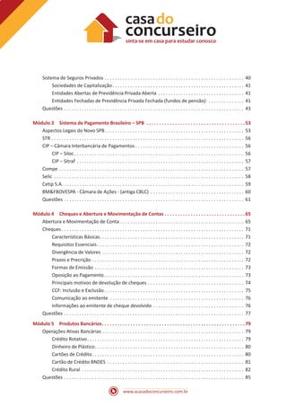 www.acasadoconcurseiro.com.br
Sistema de Seguros Privados . . . . . . . . . . . . . . . . . . . . . . . . . . . . . . . . . . . . . . . . . . . . . . . . . . . . . . . . 40
Sociedades de Capitalização . . . . . . . . . . . . . . . . . . . . . . . . . . . . . . . . . . . . . . . . . . . . . . . . . . . . 41
Entidades Abertas de Previdência Privada Aberta . . . . . . . . . . . . . . . . . . . . . . . . . . . . . . . . . . . 41
Entidades Fechadas de Previdência Privada Fechada (fundos de pensão): . . . . . . . . . . . . . . . 41
Questões . . . . . . . . . . . . . . . . . . . . . . . . . . . . . . . . . . . . . . . . . . . . . . . . . . . . . . . . . . . . . . . . . . . . . . . . 43
Módulo 3 Sistema de Pagamento Brasileiro – SPB . . . . . . . . . . . . . . . . . . . . . . . . . . . . . . . . . . . . . . 53
Aspectos Legais do Novo SPB . . . . . . . . . . . . . . . . . . . . . . . . . . . . . . . . . . . . . . . . . . . . . . . . . . . . . . . 53
STR . . . . . . . . . . . . . . . . . . . . . . . . . . . . . . . . . . . . . . . . . . . . . . . . . . . . . . . . . . . . . . . . . . . . . . . . . . . . . 56
CIP – Câmara Interbancária de Pagamentos  . . . . . . . . . . . . . . . . . . . . . . . . . . . . . . . . . . . . . . . . . . . 56
CIP – Siloc  . . . . . . . . . . . . . . . . . . . . . . . . . . . . . . . . . . . . . . . . . . . . . . . . . . . . . . . . . . . . . . . . . . . 56
CIP – Sitraf . . . . . . . . . . . . . . . . . . . . . . . . . . . . . . . . . . . . . . . . . . . . . . . . . . . . . . . . . . . . . . . . . . . 57
Compe . . . . . . . . . . . . . . . . . . . . . . . . . . . . . . . . . . . . . . . . . . . . . . . . . . . . . . . . . . . . . . . . . . . . . . . . . . 57
Selic . . . . . . . . . . . . . . . . . . . . . . . . . . . . . . . . . . . . . . . . . . . . . . . . . . . . . . . . . . . . . . . . . . . . . . . . . . . . 58
Cetip S.A . . . . . . . . . . . . . . . . . . . . . . . . . . . . . . . . . . . . . . . . . . . . . . . . . . . . . . . . . . . . . . . . . . . . . . . . 59
BM&FBOVESPA - Câmara de Ações - (antiga CBLC) . . . . . . . . . . . . . . . . . . . . . . . . . . . . . . . . . . . . . . 60
Questões . . . . . . . . . . . . . . . . . . . . . . . . . . . . . . . . . . . . . . . . . . . . . . . . . . . . . . . . . . . . . . . . . . . . . . . . 61
Módulo 4 Cheques e Abertura e Movimentação de Contas . . . . . . . . . . . . . . . . . . . . . . . . . . . . . . . 65
Abertura e Movimentação de Conta . . . . . . . . . . . . . . . . . . . . . . . . . . . . . . . . . . . . . . . . . . . . . . . . . 65
Cheques  . . . . . . . . . . . . . . . . . . . . . . . . . . . . . . . . . . . . . . . . . . . . . . . . . . . . . . . . . . . . . . . . . . . . . . . . 71
Características Básicas . . . . . . . . . . . . . . . . . . . . . . . . . . . . . . . . . . . . . . . . . . . . . . . . . . . . . . . . . 71
Requisitos Essenciais  . . . . . . . . . . . . . . . . . . . . . . . . . . . . . . . . . . . . . . . . . . . . . . . . . . . . . . . . . . 72
Divergência de Valores . . . . . . . . . . . . . . . . . . . . . . . . . . . . . . . . . . . . . . . . . . . . . . . . . . . . . . . . . 72
Prazos e Precrição . . . . . . . . . . . . . . . . . . . . . . . . . . . . . . . . . . . . . . . . . . . . . . . . . . . . . . . . . . . . . 72
Formas de Emissão . . . . . . . . . . . . . . . . . . . . . . . . . . . . . . . . . . . . . . . . . . . . . . . . . . . . . . . . . . . . 73
Oposição ao Pagamento . . . . . . . . . . . . . . . . . . . . . . . . . . . . . . . . . . . . . . . . . . . . . . . . . . . . . . . . 73
Principais motivos de devolução de cheques . . . . . . . . . . . . . . . . . . . . . . . . . . . . . . . . . . . . . . . 74
CCF: Inclusão e Exclusão . . . . . . . . . . . . . . . . . . . . . . . . . . . . . . . . . . . . . . . . . . . . . . . . . . . . . . . . 75
Comunicação ao emitente . . . . . . . . . . . . . . . . . . . . . . . . . . . . . . . . . . . . . . . . . . . . . . . . . . . . . . 76
Informações ao emitente de cheque devolvido . . . . . . . . . . . . . . . . . . . . . . . . . . . . . . . . . . . . . 76
Questões . . . . . . . . . . . . . . . . . . . . . . . . . . . . . . . . . . . . . . . . . . . . . . . . . . . . . . . . . . . . . . . . . . . . . . . . 77
Módulo 5 Produtos Bancários . . . . . . . . . . . . . . . . . . . . . . . . . . . . . . . . . . . . . . . . . . . . . . . . . . . . . . 79
Operações Ativas Bancárias . . . . . . . . . . . . . . . . . . . . . . . . . . . . . . . . . . . . . . . . . . . . . . . . . . . . . . . . . 79
Crédito Rotativo . . . . . . . . . . . . . . . . . . . . . . . . . . . . . . . . . . . . . . . . . . . . . . . . . . . . . . . . . . . . . . 79
Dinheiro de Plástico . . . . . . . . . . . . . . . . . . . . . . . . . . . . . . . . . . . . . . . . . . . . . . . . . . . . . . . . . . . 80
Cartões de Crédito . . . . . . . . . . . . . . . . . . . . . . . . . . . . . . . . . . . . . . . . . . . . . . . . . . . . . . . . . . . . 80
Cartão de Crédito BNDES . . . . . . . . . . . . . . . . . . . . . . . . . . . . . . . . . . . . . . . . . . . . . . . . . . . . . . . 81
Crédito Rural . . . . . . . . . . . . . . . . . . . . . . . . . . . . . . . . . . . . . . . . . . . . . . . . . . . . . . . . . . . . . . . . . 82
Questões . . . . . . . . . . . . . . . . . . . . . . . . . . . . . . . . . . . . . . . . . . . . . . . . . . . . . . . . . . . . . . . . . . . . . . . . 85
 