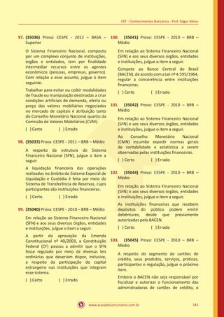 www.acasadoconcurseiro.com.br 141
CEF - Conhecimentos Bancários - Prof. Edgar Abreu
97.	(35036) Prova: CESPE - 2012 – BASA –
Superior
O Sistema Financeiro Nacional, composto
por um complexo conjunto de instituições,
órgãos e entidades, tem por finalidade
intermediar recursos entre os agentes
econômicos (pessoas, empresas, governo).
Com relação a esse assunto, julgue o item
seguinte.
Trabalhar para evitar ou coibir modalidades
de fraude ou manipulação destinadas a criar
condições artificiais de demanda, oferta ou
preço dos valores mobiliários negociados
no mercado de capitais é atribuição tanto
do Conselho Monetário Nacional quanto da
Comissão de Valores Mobiliários (CVM).
( ) Certo		 ( ) Errado
98.	(35037) Prova: CESPE - 2011 – BRB – Médio
A respeito da estrutura do Sistema
Financeiro Nacional (SFN), julgue o item a
seguir.
A liquidação financeira das operações
realizadas no âmbito do Sistema Especial de
Liquidação e Custódia é feita por meio do
Sistema de Transferência de Reservas, cujos
participantes são instituições financeiras.
( ) Certo		 ( ) Errado
99.	(35040) Prova: CESPE - 2010 – BRB – Médio
Em relação ao Sistema Financeiro Nacional
(SFN) e aos seus diversos órgãos, entidades
e instituições, julgue o item a seguir.
A partir da aprovação da Emenda
Constitucional nº 40/2003, a Constituição
Federal (CF) passou a admitir que o SFN
fosse regulado por meio de diversas leis
ordinárias que deveriam dispor, inclusive,
a respeito da participação do capital
estrangeiro nas instituições que integram
esse sistema.
( ) Certo		 ( ) Errado
100.	 (35041) Prova: CESPE - 2010 – BRB –
Médio
Em relação ao Sistema Financeiro Nacional
(SFN) e aos seus diversos órgãos, entidades
e instituições, julgue o item a seguir.
Compete ao Banco Central do Brasil
(BACEN), de acordo com a Lei nº 4.595/1964,
regular a concorrência entre instituições
financeiras.
( ) Certo		 ( ) Errado
101.	 (35042) Prova: CESPE - 2010 – BRB –
Médio
Em relação ao Sistema Financeiro Nacional
(SFN) e aos seus diversos órgãos, entidades
e instituições, julgue o item a seguir.
Ao Conselho Monetário Nacional
(CMN) incumbe expedir normas gerais
de contabilidade e estatística a serem
observadas pelas instituições financeiras.
( ) Certo		 ( ) Errado
102.	 (35044) Prova: CESPE - 2010 – BRB –
Médio
Em relação ao Sistema Financeiro Nacional
(SFN) e aos seus diversos órgãos, entidades
e instituições, julgue o item a seguir.
As instituições financeiras que recebem
depósitos do público podem emitir
debêntures, desde que previamente
autorizadas pelo BACEN.
( ) Certo		 ( ) Errado
103.	 (35045) Prova: CESPE - 2010 – BRB –
Médio
A respeito do segmento de cartões de
crédito, seus produtos, serviços, práticas,
participantes e regulação, julgue o próximo
item.
Embora o BACEN não seja responsável por
fiscalizar e autorizar o funcionamento das
administradoras de cartões de crédito, o
 