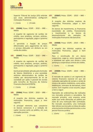 www.acasadoconcurseiro.com.br142
Superior Tribunal de Justiça (STJ) entende
que essas administradoras configuram
instituições financeiras.
( ) Certo		 ( ) Errado
104.	 (35046) Prova: CESPE - 2010 – BRB –
Médio
A respeito do segmento de cartões de
crédito, seus produtos, serviços, práticas,
participantes e regulação, julgue o próximo
item.
É permitida a fixação de preços
diferenciados para pagamentos de bens
e serviços efetuados em dinheiro ou em
cartão de crédito.
105.	 (35047) Prova: CESPE - 2010 – BRB –
Médio
A respeito do segmento de cartões de
crédito, seus produtos, serviços, práticas,
participantes e regulação, julgue o próximo
item.
Eventual penalidade aplicada pela Comissão
de Valores Mobiliários a uma sociedade
anônima administradora de cartões de
crédito por descumprimento da lei de
sociedade por ações é passível de revisão
pelo Conselho de Recursos do Sistema
Financeiro Nacional (CRSFN).
( ) Certo		 ( ) Errado
106.	 (35066) Prova: CESPE - 2010 – BRB –
Médio
A respeito das distintas espécies de
instituições financeiras, julgue o item
seguinte.
O principal elemento que caracteriza
os bancos comerciais é a vedação de
captar recursos junto ao público, em suas
operações passivas.
( ) Certo		 ( ) Errado
107.	 (35067) Prova: CESPE - 2010 – BRB –
Médio
A respeito das distintas espécies de
instituições financeiras, julgue o item
seguinte.
Os bancos de investimento, as financeiras
(sociedades de crédito, financiamento
e investimento) e os bancos de
desenvolvimento são exemplos de
instituições financeiras não bancárias.
108.	 (35068) Prova: CESPE - 2010 – BRB –
Médio
A respeito das distintas espécies de
instituições financeiras, julgue o item
seguinte.
Para a constituição de um banco
cooperativo, exige-se, como requisito, que
a totalidade das ações com direito a voto
pertença a cooperativas centrais de crédito.
( ) Certo		 ( ) Errado
109.	 (35069) Prova: CESPE - 2010 – BRB –
Médio
O mercado de capitais é um segmento do
sistema financeiro nacional em que são
realizadas operações de compra e venda de
títulos e de valores mobiliários, como ações,
debêntures, contratos de derivativos, entre
outros. Com respeito a esse assunto, julgue
o item a seguir.
Operações de underwriting são realizadas
nos mercados primário e secundário. No
mercado primário, uma empresa emite
ações que serão oferecidas ao público por
meio de uma instituição líder contratada.
No mercado secundário, uma instituição
líder oferece ao mercado um bloco de ações
anteriormente emitidas pertencentes a uma
pessoa física ou jurídica.
( ) Certo		 ( ) Errado
 