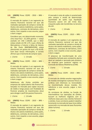 www.acasadoconcurseiro.com.br 143
CEF - Conhecimentos Bancários - Prof. Edgar Abreu
110.	 (35070) Prova: CESPE - 2010 – BRB –
Médio
O mercado de capitais é um segmento do
sistema financeiro nacional em que são
realizadas operações de compra e venda de
títulos e de valores mobiliários, como ações,
debêntures, contratos de derivativos, entre
outros. Com respeito a esse assunto, julgue
o item a seguir.
Considere que, em determinado momento,
uma onça-troy— 31,1035 gramas — esteja
avaliada em US$ 1.104,00, que o dólar
esteja cotado em R$ 1,75 e que a Bolsa de
Mercadorias e Futuros e Bolsa de Valores
de São Paulo (BMFBOVESPA) esteja
oferecendo um grama de ouro a R$ 65,00.
Com base nessas informações, é correto
afirmar que é momento de comprar ouro.
( ) Certo		 ( ) Errado
111.	 (35071) Prova: CESPE - 2010 – BRB –
Médio
O mercado de capitais é um segmento do
sistema financeiro nacional em que são
realizadas operações de compra e venda de
títulos e de valores mobiliários, como ações,
debêntures, contratos de derivativos, entre
outros. Com respeito a esse assunto, julgue
o item a seguir.
Debêntures são títulos emitidos por
empresas de capital aberto não financeiras,
lançados no mercado para captar recursos
de médio e longo prazos com finalidade de
financiar projetos de investimentos e(ou)
para alongar o perfil do passivo financeiro.
( ) Certo		 ( ) Errado
112.	 (35072) Prova: CESPE - 2010 – BRB –
Médio
O mercado de capitais é um segmento do
sistema financeiro nacional em que são
realizadas operações de compra e venda de
títulos e de valores mobiliários, como ações,
debêntures, contratos de derivativos, entre
outros. Com respeito a esse assunto, julgue
o item a seguir.
O mercado à vista de ações é caracterizado
pela compra e venda de determinada
quantidade de ações cuja liquidação
financeira ocorre em até trinta dias,
enquanto ações são transferidas no terceiro
dia útil.
( ) Certo		 ( ) Errado
113.	 (35073) Prova: CESPE - 2010 – BRB –
Médio
O mercado de capitais é um segmento do
sistema financeiro nacional em que são
realizadas operações de compra e venda de
títulos e de valores mobiliários, como ações,
debêntures, contratos de derivativos, entre
outros. Com respeito a esse assunto, julgue
o item a seguir.
O processo de transformação de uma
companhia fechada para companhia aberta
deve ser avaliado e aprovado pela diretoria
da empresa para posterior registro na
Comissão de Valores Mobiliários (CVM).
( ) Certo		 ( ) Errado
114.	 (35074) Prova: CESPE - 2010 – BRB –
Médio
O mercado de câmbio envolve negociações
de moedas estrangeiras e pessoas físicas ou
jurídicas com interesses ou necessidades
na movimentação dessas moedas. Em
referência a esse assunto, julgue o item
seguinte.
Os corretores de câmbio, na função de
intermediários nas operações de câmbio,
buscam os melhores negócios com as
melhores taxas para seus clientes fecharem
o câmbio. Esses corretores podem trabalhar
livremente no mercado de taxas livres (dólar
comercial) e no mercado de taxas flutuantes
(dólar turismo).
( ) Certo		 ( ) Errado
 