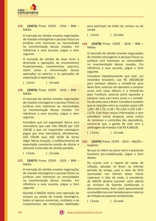 www.acasadoconcurseiro.com.br144
115.	 (35075) Prova: CESPE - 2010 – BRB –
Médio
O mercado de câmbio envolve negociações
de moedas estrangeiras e pessoas físicas ou
jurídicas com interesses ou necessidades
na movimentação dessas moedas. Em
referência a esse assunto, julgue o item
seguinte.
O mercado de câmbio de taxas livres é
destinado a operações de empréstimos/
financiamentos, investimentos externos,
assim como a remuneração dessas
operações no exterior, e às operações de
importação e exportação.
( ) Certo		 ( ) Errado
116.	 (35076) Prova: CESPE - 2010 – BRB –
Médio
O mercado de câmbio envolve negociações
de moedas estrangeiras e pessoas físicas ou
jurídicas com interesses ou necessidades
na movimentação dessas moedas. Em
referência a esse assunto, julgue o item
seguinte.
Considere que um exportador fature uma
mercadoria que vale US$ 200,00 por US$
150,00 e que um importador estrangeiro
pague por essa mercadoria, oficialmente,
US$ 150,00 mais US$ 50,00 de forma
ilegal. Nessa situação, o subfaturamento de
exportação caracteriza evasão de divisas e
alimenta o mercado de câmbio paralelo.
( ) Certo		 ( ) Errado
117.	 (35077) Prova: CESPE - 2010 – BRB –
Médio
O mercado de câmbio envolve negociações
de moedas estrangeiras e pessoas físicas ou
jurídicas com interesses ou necessidades
na movimentação dessas moedas. Em
referência a esse assunto, julgue o item
seguinte.
Quando o BACEN realiza uma operação de
compra ou venda de moeda estrangeira,
todos os bancos comerciais, múltiplos e de
investimentos são instituições habilitadas
para participar do leilão de compra ou de
venda.
( ) Certo		 ( ) Errado
118.	 (35078) Prova: CESPE - 2010 – BRB –
Médio
O mercado de câmbio envolve negociações
de moedas estrangeiras e pessoas físicas ou
jurídicas com interesses ou necessidades
na movimentação dessas moedas. Em
referência a esse assunto, julgue o item
seguinte.
Considere hipoteticamente que José, um
investidor brasileiro, use R$ 100.000,00
para comprar dólares e remetê-los para
Nova York, autorize um operador a comprar
euros com esses dólares e a remetê-los
para Frankfurt, autorize outro operador a
comprar reais com esses euros e a remetê-
los de volta para o Brasil. Considere também
que as cotações entre as moedas sejam US$
1,00 = R$ 1,75; i1,00 = R$ 2,60; e US$ 1,00 =
i 0,70. Com base nessas informações e sem
considerar outras despesas como custos
de remessas e comissões dos operadores,
conclui-se que o ganho de José com a
arbitragem de moedas é de R$ 4.000,00.
( ) Certo		 ( ) Errado
119.	 (35079) Prova: CESPE - 2013 – BACEN –
Superior
No que se refere ao plano real e à economia
brasileira pós-estabilização, julgue o item
abaixo.
De acordo com o regime de metas de
inflação, adotado no Brasil no referido
período de tempo, caso o valor do IPCA
acumulado nos últimos dozes meses
superasse o teto da meta, o presidente
do BACEN deveria escrever carta aberta
ao ministro da fazenda justificando o
descumprimento, bem como apresentando
as providências a ser tomadas para o retorno
da inflação ao patamar estabelecido.
( ) Certo		 ( ) Errado
 