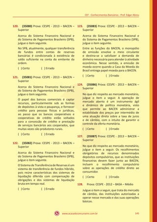 www.acasadoconcurseiro.com.br 145
CEF - Conhecimentos Bancários - Prof. Edgar Abreu
120.	 (35080) Prova: CESPE - 2013 – BACEN –
Superior
Acerca do Sistema Financeiro Nacional e
do Sistema de Pagamentos Brasileiro (SPB),
julgue o item seguinte.
No SPB, atualmente, qualquer transferência
de fundos entre contas de reservas
bancárias é condicionada à existência de
saldo suficiente na conta do emitente da
ordem.
( ) Certo		 ( ) Errado
121.	 (35081) Prova: CESPE - 2013 – BACEN –
Superior
Acerca do Sistema Financeiro Nacional e
do Sistema de Pagamentos Brasileiro (SPB),
julgue o item seguinte.
O papel dos bancos comerciais é captar
recursos, particularmente sob as formas
de depósitos à vista e poupança, e fornecer
crédito para pessoas físicas e jurídicas,
ao passo que os bancos cooperativos e
cooperativas de crédito estão voltados
para a concessão de crédito e prestação
de serviços bancários aos cooperados, que
muitas vezes são produtores rurais.
( ) Certo		 ( ) Errado
122.	 (35082) Prova: CESPE - 2013 – BACEN –
Superior
Acerca do Sistema Financeiro Nacional e
do Sistema de Pagamentos Brasileiro (SPB),
julgue o item seguinte.
O Sistema de Transferência de Reservas é um
sistema de transferência de fundos híbrido,
pois reúne características dos sistemas de
liquidação diferida com compensação de
obrigações e dos sistemas de liquidação
bruta em tempo real.
( ) Certo		 ( ) Errado
123.	 (35083) Prova: CESPE - 2013 – BACEN –
Superior
Acerca do Sistema Financeiro Nacional e
do Sistema de Pagamentos Brasileiro (SPB),
julgue o item seguinte.
Entre as funções do BACEN, o monopólio
de emissão envolve o meio circulante
e destina-se a satisfazer a demanda de
dinheiro necessária para atender à atividade
econômica. Nesse sentido, a emissão de
moeda ocorre quando a Casa da Moeda do
Brasil entrega papel-moeda para o BACEN.
( ) Certo		 ( ) Errado
124.	 (35086) Prova: CESPE - 2013 – BACEN –
Superior
No que diz respeito ao mercado monetário,
julgue o item a seguir. A operação de
mercado aberto é um instrumento ágil
e dinâmico de política monetária, visto
que permite ao BACEN administrar a
estabilidade dos preços por intermédio de
uma atuação direta sobre a taxa de juros
e de câmbio, com o intuito de garantir o
controle da oferta monetária.
( ) Certo		 ( ) Errado
127.	 (35087) Prova: CESPE - 2013 – BACEN –
Superior
No que diz respeito ao mercado monetário,
julgue o item a seguir. Os recolhimentos
obrigatórios de recursos denominados
depósitos compulsórios, que as instituições
financeiras devem fazer junto ao BACEN,
incluem o recolhimento compulsório
sobre as operações de crédito direto ao
consumidor.
( ) Certo		 ( ) Errado
128.	 Prova: CESPE - 2012 – BASA – Médio
Julgue o item a seguir, que trata do mercado
de câmbio, das instituições autorizadas a
operar nesse mercado e das suas operações
básicas.
 