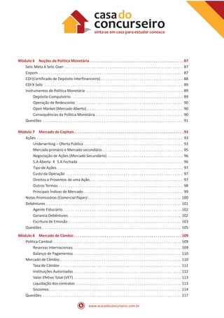 www.acasadoconcurseiro.com.br
Módulo 6 Noções de Política Monetária . . . . . . . . . . . . . . . . . . . . . . . . . . . . . . . . . . . . . . . . . . . . . . 87
Selic Meta X Selic Over . . . . . . . . . . . . . . . . . . . . . . . . . . . . . . . . . . . . . . . . . . . . . . . . . . . . . . . . . . . . . 87
Copom . . . . . . . . . . . . . . . . . . . . . . . . . . . . . . . . . . . . . . . . . . . . . . . . . . . . . . . . . . . . . . . . . . . . . . . . . . 87
CDI (Certificado de Depósito Interfinanceiro) . . . . . . . . . . . . . . . . . . . . . . . . . . . . . . . . . . . . . . . . . . 88
CDI X Selic . . . . . . . . . . . . . . . . . . . . . . . . . . . . . . . . . . . . . . . . . . . . . . . . . . . . . . . . . . . . . . . . . . . . . . . 89
Instrumentos de Política Monetária . . . . . . . . . . . . . . . . . . . . . . . . . . . . . . . . . . . . . . . . . . . . . . . . . . 89
Depósito Compulsório . . . . . . . . . . . . . . . . . . . . . . . . . . . . . . . . . . . . . . . . . . . . . . . . . . . . . . . . . 89
Operação de Redesconto . . . . . . . . . . . . . . . . . . . . . . . . . . . . . . . . . . . . . . . . . . . . . . . . . . . . . . . 90
Open Market (Mercado Aberto) . . . . . . . . . . . . . . . . . . . . . . . . . . . . . . . . . . . . . . . . . . . . . . . . . 90
Consequências da Política Monetária . . . . . . . . . . . . . . . . . . . . . . . . . . . . . . . . . . . . . . . . . . . . . 90
Questões . . . . . . . . . . . . . . . . . . . . . . . . . . . . . . . . . . . . . . . . . . . . . . . . . . . . . . . . . . . . . . . . . . . . . . . . 91
Módulo 7 Mercado de Capitais . . . . . . . . . . . . . . . . . . . . . . . . . . . . . . . . . . . . . . . . . . . . . . . . . . . . . 93
Ações . . . . . . . . . . . . . . . . . . . . . . . . . . . . . . . . . . . . . . . . . . . . . . . . . . . . . . . . . . . . . . . . . . . . . . . . . . . 93
Underwriting – Oferta Pública . . . . . . . . . . . . . . . . . . . . . . . . . . . . . . . . . . . . . . . . . . . . . . . . . . . 93
Mercado primário e Mercado secundário . . . . . . . . . . . . . . . . . . . . . . . . . . . . . . . . . . . . . . . . . 95
Negociação de Ações (Mercado Secundário) . . . . . . . . . . . . . . . . . . . . . . . . . . . . . . . . . . . . . . . 96
S.A Aberta X S.A Fechada . . . . . . . . . . . . . . . . . . . . . . . . . . . . . . . . . . . . . . . . . . . . . . . . . . . . . . 96
Tipo de Ações . . . . . . . . . . . . . . . . . . . . . . . . . . . . . . . . . . . . . . . . . . . . . . . . . . . . . . . . . . . . . . . . 97
Custo da Operação . . . . . . . . . . . . . . . . . . . . . . . . . . . . . . . . . . . . . . . . . . . . . . . . . . . . . . . . . . . . 97
Direitos e Proventos de uma Ação . . . . . . . . . . . . . . . . . . . . . . . . . . . . . . . . . . . . . . . . . . . . . . . 97
Outros Termos . . . . . . . . . . . . . . . . . . . . . . . . . . . . . . . . . . . . . . . . . . . . . . . . . . . . . . . . . . . . . . . . 98
Principais Índices de Mercado . . . . . . . . . . . . . . . . . . . . . . . . . . . . . . . . . . . . . . . . . . . . . . . . . . . 99
Notas Promissóras (Comercial Paper) . . . . . . . . . . . . . . . . . . . . . . . . . . . . . . . . . . . . . . . . . . . . . . . . 100
Debêntures . . . . . . . . . . . . . . . . . . . . . . . . . . . . . . . . . . . . . . . . . . . . . . . . . . . . . . . . . . . . . . . . . . . . . 101
Agente Fiduciário . . . . . . . . . . . . . . . . . . . . . . . . . . . . . . . . . . . . . . . . . . . . . . . . . . . . . . . . . . . . 102
Garantia Debêntures  . . . . . . . . . . . . . . . . . . . . . . . . . . . . . . . . . . . . . . . . . . . . . . . . . . . . . . . . . 102
Escritura de Emissão . . . . . . . . . . . . . . . . . . . . . . . . . . . . . . . . . . . . . . . . . . . . . . . . . . . . . . . . . . 103
Questões . . . . . . . . . . . . . . . . . . . . . . . . . . . . . . . . . . . . . . . . . . . . . . . . . . . . . . . . . . . . . . . . . . . . . . . 105
Módulo 8 Mercado de Câmbio . . . . . . . . . . . . . . . . . . . . . . . . . . . . . . . . . . . . . . . . . . . . . . . . . . . . . 109
Política Cambial . . . . . . . . . . . . . . . . . . . . . . . . . . . . . . . . . . . . . . . . . . . . . . . . . . . . . . . . . . . . . . . . . 109
Reservas Internacionais . . . . . . . . . . . . . . . . . . . . . . . . . . . . . . . . . . . . . . . . . . . . . . . . . . . . . . . 109
Balanço de Pagamentos . . . . . . . . . . . . . . . . . . . . . . . . . . . . . . . . . . . . . . . . . . . . . . . . . . . . . . . 110
Mercado de Câmbio . . . . . . . . . . . . . . . . . . . . . . . . . . . . . . . . . . . . . . . . . . . . . . . . . . . . . . . . . . . . . . 110
Taxa de Câmbio . . . . . . . . . . . . . . . . . . . . . . . . . . . . . . . . . . . . . . . . . . . . . . . . . . . . . . . . . . . . . . 111
Instituições Autorizadas . . . . . . . . . . . . . . . . . . . . . . . . . . . . . . . . . . . . . . . . . . . . . . . . . . . . . . . 112
Valor Efetivo Total (VET) . . . . . . . . . . . . . . . . . . . . . . . . . . . . . . . . . . . . . . . . . . . . . . . . . . . . . . . 113
Liquidação dos contratos . . . . . . . . . . . . . . . . . . . . . . . . . . . . . . . . . . . . . . . . . . . . . . . . . . . . . . 113
Siscomex . . . . . . . . . . . . . . . . . . . . . . . . . . . . . . . . . . . . . . . . . . . . . . . . . . . . . . . . . . . . . . . . . . . 114
Questões . . . . . . . . . . . . . . . . . . . . . . . . . . . . . . . . . . . . . . . . . . . . . . . . . . . . . . . . . . . . . . . . . . . . . . . 117
 